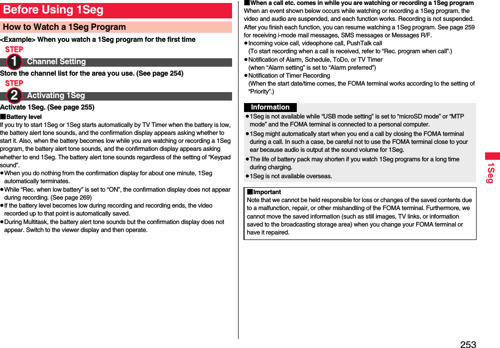 2531Seg&lt;Example&gt; When you watch a 1Seg program for the first timeStore the channel list for the area you use. (See page 254)Activate 1Seg. (See page 255)■Battery levelIf you try to start 1Seg or 1Seg starts automatically by TV Timer when the battery is low, the battery alert tone sounds, and the confirmation display appears asking whether to start it. Also, when the battery becomes low while you are watching or recording a 1Seg program, the battery alert tone sounds, and the confirmation display appears asking whether to end 1Seg. The battery alert tone sounds regardless of the setting of “Keypad sound”.When you do nothing from the confirmation display for about one minute, 1Seg automatically terminates.While “Rec. when low battery” is set to “ON”, the confirmation display does not appear during recording. (See page 269)If the battery level becomes low during recording and recording ends, the video recorded up to that point is automatically saved.During Multitask, the battery alert tone sounds but the confirmation display does not appear. Switch to the viewer display and then operate.Before Using 1SegHow to Watch a 1Seg ProgramChannel SettingActivating 1Seg1 2 ■When a call etc. comes in while you are watching or recording a 1Seg programWhen an event shown below occurs while watching or recording a 1Seg program, the video and audio are suspended, and each function works. Recording is not suspended.After you finish each function, you can resume watching a 1Seg program. See page 259 for receiving i-mode mail messages, SMS messages or Messages R/F.Incoming voice call, videophone call, PushTalk call(To start recording when a call is received, refer to “Rec. program when call”.)Notification of Alarm, Schedule, ToDo, or TV Timer(when “Alarm setting” is set to “Alarm preferred”)Notification of Timer Recording(When the start date/time comes, the FOMA terminal works according to the setting of “Priority”.)Information1Seg is not available while “USB mode setting” is set to “microSD mode” or “MTP mode” and the FOMA terminal is connected to a personal computer.1Seg might automatically start when you end a call by closing the FOMA terminal during a call. In such a case, be careful not to use the FOMA terminal close to your ear because audio is output at the sound volume for 1Seg. The life of battery pack may shorten if you watch 1Seg programs for a long time during charging.1Seg is not available overseas.■ImportantNote that we cannot be held responsible for loss or changes of the saved contents due to a malfunction, repair, or other mishandling of the FOMA terminal. Furthermore, we cannot move the saved information (such as still images, TV links, or information saved to the broadcasting storage area) when you change your FOMA terminal or have it repaired.