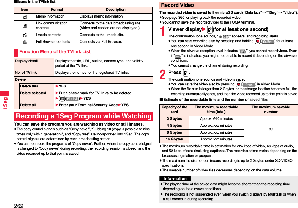 2621Seg■Icons in the TVlink listYou can save the program you are watching as video or still images.The copy control signals such as “Copy never”, “Dubbing 10 (copy is possible to nine times only with 1 generation)”, and “Copy free” are incorporated into 1Seg. The copy control signals are determined by each broadcasting station.You cannot record the programs of “Copy never”. Further, when the copy control signal is changed to “Copy never” during recording, the recording session is closed, and the video recorded up to that point is saved.Icon Format DescriptionMemo information Displays memo information.Link communication contentsConnects to the data broadcasting site. (Video and caption are not displayed.)i-mode contents Connects to the i-mode site.Full Browser contents Connects via Full Browser.Function Menu of the TVlink ListDisplay detail Displays the title, URL, outline, content type, and validity period of the TV link.No. of TVlink Displays the number of the registered TV links.DeleteDelete this YESDelete selected Put a check mark for TV links to be deletedl()YESDelete all Enter your Terminal Security CodeYESRecording a 1Seg Program while WatchingThe recorded video is saved to the microSD card (“Data box”→“1Seg”→“Video”).See page 360 for playing back the recorded video.You cannot save the recorded video to the FOMA terminal.1Viewer displayp(for at least one second)The confirmation tone sounds, “ ” appears, and recording starts.You can start recording also by pressing and holding Oo( ) for at least one second in Video Mode.When the airwave reception level indicates “ ”, you cannot record video. Even if “ ” is indicated, you might not be able to record it depending on the airwave conditions.You cannot change the channel during recording.2Press p.The confirmation tone sounds and video is saved.You can save the video also by pressing Oo( ) in Video Mode.When the file size is larger than 2 Gbytes, or the storage location becomes full, the recording automatically ends, and then the video recorded up to that point is saved.■Estimate of the recordable time and the number of saved filesThe maximum recordable time is estimation for 224 kbps of video, 48 kbps of audio, and 52 kbps of data (including captions). The recordable time varies depending on the broadcasting station or program.The maximum file size for continuous recording is up to 2 Gbytes under SD-VIDEO specifications.The savable number of video files decreases depending on the data volume.Record VideoCapacity of the cardThe maximum recordable time (total)The maximum savable number2 Gbytes Approx. 640 minutes994 Gbytes Approx. xxx minutes8 Gbytes Approx. xxx minutes16 Gbytes Approx. xxx minutesInformationThe playing time of the saved data might become shorter than the recording time depending on the airwave conditions.The recording is not suspended even when you switch displays by Multitask or when a call comes in during recording.
