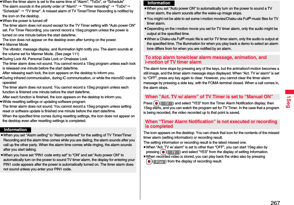 2671SegWhen the timer alarm is set to the same time of “Alarm”, “ToDo”, or “Schedule”The alarm sounds in the priority order of “Alarm” → “Timer recording” → “ToDo”→ “Schedule” → “TV timer”. A missed alarm of TV Timer/Timer Recording is notified by the icon on the desktop.When the power is turned offThe timer alarm does not sound except for the TV Timer setting with “Auto power ON” set. For Timer Recording, you cannot record a 1Seg program unless the power is turned on one minute before the start date/time.The icon does not appear on the desktop even after turning on the power.In Manner ModeThe vibrator, message display, and illumination light notify you. The alarm sounds at the volume set for Manner Mode. (See page 111)During Lock All, Personal Data Lock or Omakase LockThe timer alarm does not sound. You cannot record a 1Seg program unless each lock is released one minute before the start date/time.After releasing each lock, the icon appears on the desktop to inform you.During infrared communication, during iC communication, or while the microSD card is operated The timer alarm does not sound. You cannot record a 1Seg program unless each function is finished one minute before the start date/time.After each function is finished, the icon appears on the desktop to inform you.While resetting settings or updating software programThe timer alarm does not sound. You cannot record a 1Seg program unless setting reset or software update is finished one minute before the start date/time.When the specified time comes during resetting settings, the icon does not appear on the desktop even after resetting settings is completed.InformationWhen you set “Alarm setting” to “Alarm preferred” for the setting of TV Timer/Timer Recording and the alarm time comes while you are dialing, the alarm sounds after you call up the other party. When the alarm time comes while ringing, the alarm sounds after you start talking.When you have set “PIN1 code entry set” to “ON” and set “Auto power ON” to automatically turn on the power to sound TV timer alarm, the display for entering your PIN1 code appears after the power is automatically turned on. The timer alarm does not sound unless you enter your PIN1 code.The alarm tone stops by pressing any of the keys, but the animation/i-motion becomes a still image, and the timer alarm message stays displayed. When “Act. TV w/ alarm” is set to “OFF”, press any key again to clear. However, you cannot clear the timer alarm message by pressing a side key, with the FOMA terminal closed. When a call comes in, the alarm stops.Press Oo( ) and select “YES” from the Timer Alarm Notification display; then 1Seg starts, and you can watch the program set for TV Timer. In the case that a program is being recorded, the video recorded up to that point is saved.The icon appears on the desktop. You can check that icon for the contents of the missed timer alarm (setting information) or recording result.The setting information or recording result is the latest missed one.When “Act. TV w/ alarm” is set to other than “OFF”, you can start 1Seg also by pressing Oo( ) and select “YES” from the display of setting Information.When recorded video is stored, you can play back the video also by pressing Oo( ) from the display of recording result.When you set “Auto power ON” to automatically turn on the power to sound a TV timer alarm, the alarm sounds after the wake-up image stops.You might not be able to set some i-motion movies/Chaku-uta Full® music files for TV timer alarm.Depending on the i-motion movie you set for TV timer alarm, only the audio might be output at the specified time.When a Chaku-uta Full® music file is set for TV timer alarm, only the audio is output at the specified time. The illumination for when you play back a demo to select an alarm tone differs from for when you are notified by an alarm.To stop alarm tone/clear alarm message, animation, and i-motion of TV timer alarmWhen “Act. TV w/ alarm” of TV Timer is set to “Manual ON”When “Timer Alarm Notification” is not executed or recording is completedInformation
