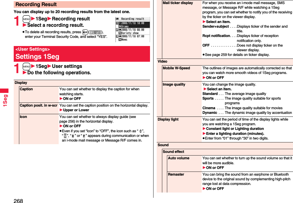 2681SegYou can display up to 20 recording results from the latest one. 1m1SegRecording resultSelect a recording result.To delete all recording results, press i(), enter your Terminal Security Code, and select “YES”.1m1SegUser settingsDo the following operations.Recording Result&lt;User Settings&gt;Settings 1SegDisplayCaption You can set whether to display the caption for when watching starts.ON or OFFCaption posit. in w-scr You can set the caption position on the horizontal display.Upper or LowerIcon You can set whether to always display guide (see page 256) in the horizontal display.ON or OFFEven if you set “Icon” to “OFF”, the icon such as “ ”, “ ”, “ ” or “ ” appears during communication or when an i-mode mail message or Message R/F comes in. Mail ticker display For when you receive an i-mode mail message, SMS message, or Message R/F while watching a 1Seg program, you can set whether to notify you of the receiving by the ticker on the viewer display.Select an item.Sender+subject . . . .Displays ticker of the sender and title.Rcpt notification. . . .Displays ticker of reception notification only.OFF  . . . . . . . . . . . . . .Does not display ticker on the viewer display.See page 259 for details on ticker display.VideoMobile W-Speed The outlines of images are automatically corrected so that you can watch more smooth videos of 1Seg programs. ON or OFFImage quality You can change the image quality. Select an item.Standard . . .  The average image qualitySports  . . . . . The image quality suitable for sports programsCinema  . . . .  The image quality suitable for moviesDynamic  . . . The dynamic image quality by accentuationDisplay light You can set the period of time of the display lights while you are watching a 1Seg program.Constant light or Lighting durationEnter a lighting duration (minutes).Enter from “01” through “30” in two digits.SoundSound effectAuto volume You can set whether to turn up the sound volume so that it will be more audible.ON or OFFRemaster You can bring the sound from an earphone or Bluetooth device to the original sound by complementing high-pitch range lost at data compression.ON or OFF