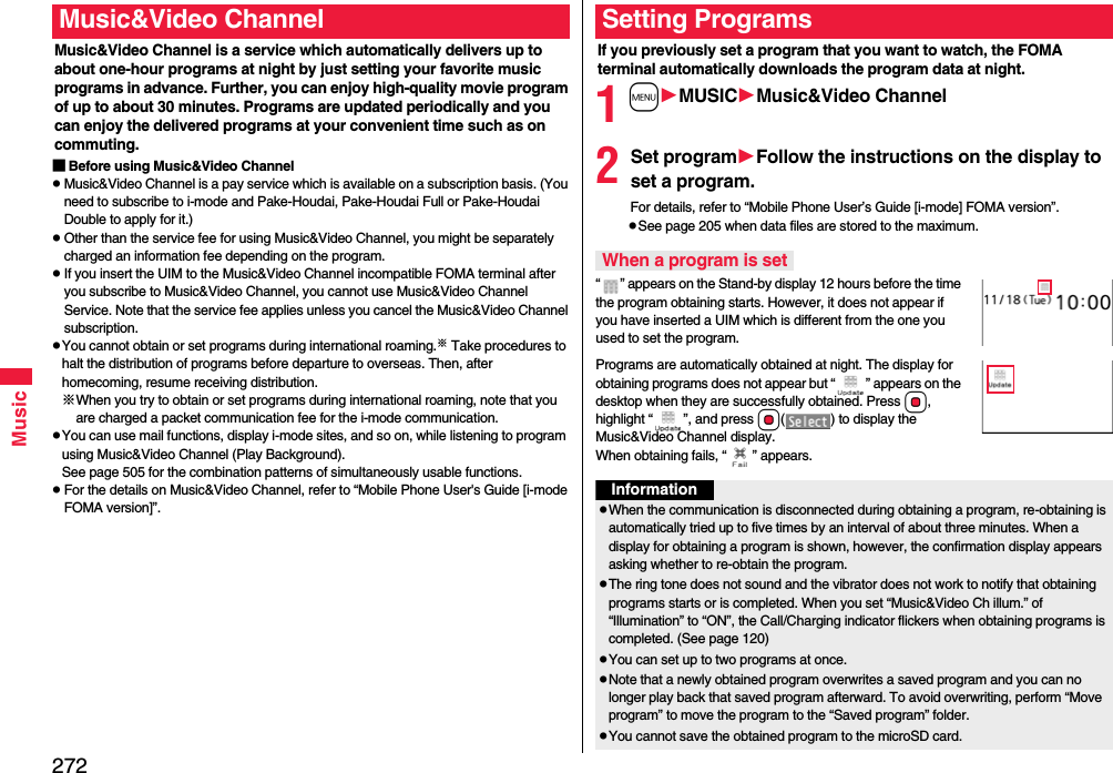 272MusicMusic&amp;Video Channel is a service which automatically delivers up to about one-hour programs at night by just setting your favorite music programs in advance. Further, you can enjoy high-quality movie program of up to about 30 minutes. Programs are updated periodically and you can enjoy the delivered programs at your convenient time such as on commuting.■Before using Music&amp;Video ChannelMusic&amp;Video Channel is a pay service which is available on a subscription basis. (You need to subscribe to i-mode and Pake-Houdai, Pake-Houdai Full or Pake-Houdai Double to apply for it.)Other than the service fee for using Music&amp;Video Channel, you might be separately charged an information fee depending on the program.If you insert the UIM to the Music&amp;Video Channel incompatible FOMA terminal after you subscribe to Music&amp;Video Channel, you cannot use Music&amp;Video Channel Service. Note that the service fee applies unless you cancel the Music&amp;Video Channel subscription.You cannot obtain or set programs during international roaming.※ Take procedures to halt the distribution of programs before departure to overseas. Then, after homecoming, resume receiving distribution.※When you try to obtain or set programs during international roaming, note that you are charged a packet communication fee for the i-mode communication. You can use mail functions, display i-mode sites, and so on, while listening to program using Music&amp;Video Channel (Play Background).See page 505 for the combination patterns of simultaneously usable functions.For the details on Music&amp;Video Channel, refer to “Mobile Phone User&apos;s Guide [i-mode FOMA version]”.Music&amp;Video ChannelIf you previously set a program that you want to watch, the FOMA terminal automatically downloads the program data at night.1mMUSICMusic&amp;Video Channel2Set programFollow the instructions on the display to set a program.For details, refer to “Mobile Phone User’s Guide [i-mode] FOMA version”.See page 205 when data files are stored to the maximum.“ ” appears on the Stand-by display 12 hours before the time the program obtaining starts. However, it does not appear if you have inserted a UIM which is different from the one you used to set the program.Programs are automatically obtained at night. The display for obtaining programs does not appear but “ ” appears on the desktop when they are successfully obtained. Press Oo, highlight “ ”, and press Oo( ) to display the Music&amp;Video Channel display. When obtaining fails, “ ” appears.Setting ProgramsWhen a program is setInformationWhen the communication is disconnected during obtaining a program, re-obtaining is automatically tried up to five times by an interval of about three minutes. When a display for obtaining a program is shown, however, the confirmation display appears asking whether to re-obtain the program.The ring tone does not sound and the vibrator does not work to notify that obtaining programs starts or is completed. When you set “Music&amp;Video Ch illum.” of “Illumination” to “ON”, the Call/Charging indicator flickers when obtaining programs is completed. (See page 120)You can set up to two programs at once.Note that a newly obtained program overwrites a saved program and you can no longer play back that saved program afterward. To avoid overwriting, perform “Move program” to move the program to the “Saved program” folder.You cannot save the obtained program to the microSD card.