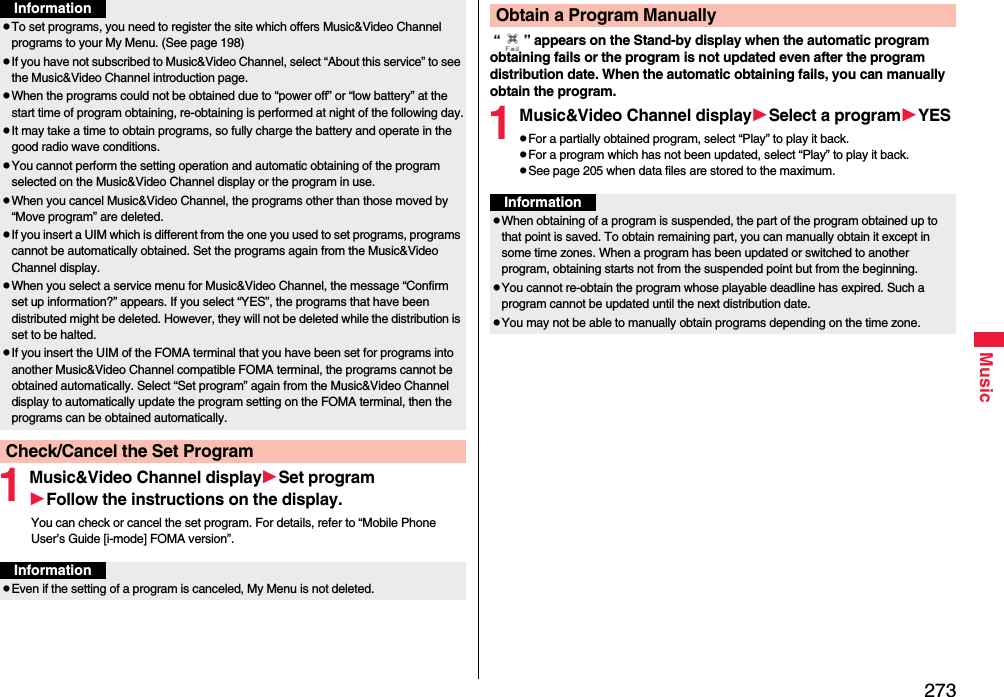 273Music1Music&amp;Video Channel displaySet programFollow the instructions on the display.You can check or cancel the set program. For details, refer to “Mobile Phone User’s Guide [i-mode] FOMA version”.To set programs, you need to register the site which offers Music&amp;Video Channel programs to your My Menu. (See page 198)If you have not subscribed to Music&amp;Video Channel, select “About this service” to see the Music&amp;Video Channel introduction page.When the programs could not be obtained due to “power off” or “low battery” at the start time of program obtaining, re-obtaining is performed at night of the following day.It may take a time to obtain programs, so fully charge the battery and operate in the good radio wave conditions.You cannot perform the setting operation and automatic obtaining of the program selected on the Music&amp;Video Channel display or the program in use.When you cancel Music&amp;Video Channel, the programs other than those moved by “Move program” are deleted.If you insert a UIM which is different from the one you used to set programs, programs cannot be automatically obtained. Set the programs again from the Music&amp;Video Channel display.When you select a service menu for Music&amp;Video Channel, the message “Confirm set up information?” appears. If you select “YES”, the programs that have been distributed might be deleted. However, they will not be deleted while the distribution is set to be halted.If you insert the UIM of the FOMA terminal that you have been set for programs into another Music&amp;Video Channel compatible FOMA terminal, the programs cannot be obtained automatically. Select “Set program” again from the Music&amp;Video Channel display to automatically update the program setting on the FOMA terminal, then the programs can be obtained automatically.Check/Cancel the Set ProgramInformationInformationEven if the setting of a program is canceled, My Menu is not deleted. “ ” appears on the Stand-by display when the automatic program obtaining fails or the program is not updated even after the program distribution date. When the automatic obtaining fails, you can manually obtain the program.1Music&amp;Video Channel displaySelect a programYESFor a partially obtained program, select “Play” to play it back.For a program which has not been updated, select “Play” to play it back.See page 205 when data files are stored to the maximum.Obtain a Program ManuallyInformationWhen obtaining of a program is suspended, the part of the program obtained up to that point is saved. To obtain remaining part, you can manually obtain it except in some time zones. When a program has been updated or switched to another program, obtaining starts not from the suspended point but from the beginning.You cannot re-obtain the program whose playable deadline has expired. Such a program cannot be updated until the next distribution date.You may not be able to manually obtain programs depending on the time zone.