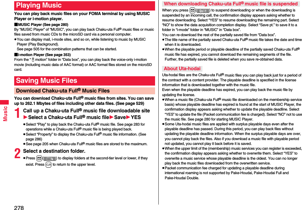 278MusicYou can play back music files on your FOMA terminal by using MUSIC Player or i-motion player.■MUSIC Player (See page 280)By “MUSIC Player” of “MUSIC”, you can play back Chaku-uta Full® music files or music files saved from music CDs to the microSD card via a personal computer.You can display mail, i-mode sites, and so on, while listening to music by MUSIC Player (Play Background). See page 505 for the combination patterns that can be started.■i-motion Player (See page 353)From the “imotion” folder in “Data box”, you can play back the voice-only i-motion movie (including music data of AAC format) or AAC format files stored on the microSD card.You can download Chaku-uta Full® music files from sites. You can save up to 262.1 Mbytes of files including other data files. (See page 529)1Call up a Chaku-uta Full® music file downloadable siteSelect a Chaku-uta Full® music fileSaveYESSelect “Play” to play back the Chaku-uta Full® music file. See page 283 for operations while a Chaku-uta Full® music file is being played back.Select “Property” to display the Chaku-uta Full® music file information. (See page 286)See page 205 when Chaku-uta Full® music files are stored to the maximum.2Select a destination folder.Press l( ) to display folders at the second-tier level or lower, if they exist. Press r to return to the upper level.Playing MusicSaving Music FilesDownload Chaku-uta Full® Music FilesWhen you press l( ) to suspend downloading or when the downloading is suspended by an incoming call, the confirmation display appears asking whether to resume downloading. Select “YES” to resume downloading the remaining part. Select “NO” to show the data acquisition completion display. Select “Save pt.” to save it to a folder in “i-mode” folder in “MUSIC” in “Data box”.You can re-download the rest of the partially saved file from “Data box”.The title name of the partially saved Chaku-uta Full® music file takes the date and time when it is downloaded.When the playable period or playable deadline of the partially saved Chaku-uta Full® music file has expired, you cannot download the remaining segments of the file. Further, the partially saved file is deleted when you save re-obtained data.Uta-hodai files are the Chaku-uta Full® music files you can play back just for a period of the contract with a content provider. The playable deadline is specified in the license information that is downloaded together with the music file. Even when the playable deadline has expired, you can play back the music file by updating the license.When a music file (Chaku-uta Full® music file downloaded on the membership service basis) whose playable deadline has expired is found at the start of MUSIC Player, the confirmation display appears asking whether to update the playable deadline. Select “YES” to update the file (Packet communication fee is charged). Select “NO” not to use the music file. See page 280 for starting MUSIC Player.Some Uta-hodai music files are applied with surplus playable days even after the playable deadline has passed. During this period, you can play back files without updating the playable deadline information. When the surplus playable days are over, you cannot play back the files. Also if you download a music file with playable period not updated, you cannot play it back before it is saved.When the upper limit of the (membership) music services you can register is exceeded, the confirmation display appears asking whether to overwrite them. Select “YES” to overwrite a music service whose playable deadline is the oldest. You can no longer play back the music files downloaded from the overwritten service.Packet communication fee charged for updating a playable deadline during international roaming is not supported by Pake-Houdai, Pake-Houdai Full and Pake-Houdai Double.When downloading Chaku-uta Full® music file is suspendedAbout Uta-hodai
