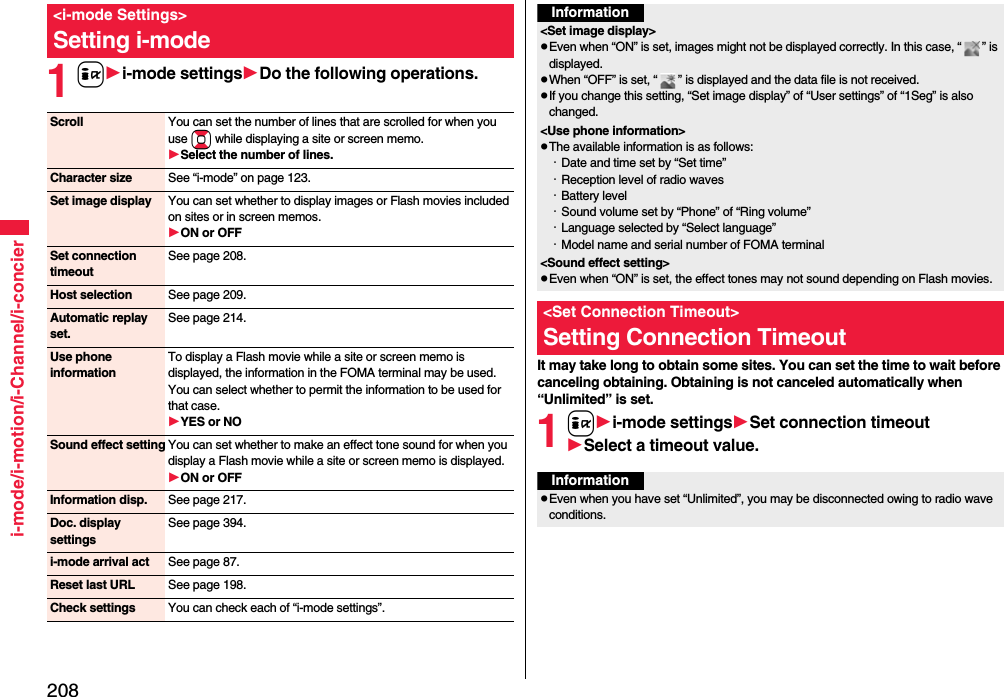 208i-mode/i-motion/i-Channel/i-concier1ii-mode settingsDo the following operations.&lt;i-mode Settings&gt;Setting i-modeScroll You can set the number of lines that are scrolled for when you use Bo while displaying a site or screen memo.Select the number of lines.Character size See “i-mode” on page 123.Set image display You can set whether to display images or Flash movies included on sites or in screen memos.ON or OFFSet connection timeoutSee page 208.Host selection See page 209.Automatic replay set.See page 214.Use phone informationTo display a Flash movie while a site or screen memo is displayed, the information in the FOMA terminal may be used. You can select whether to permit the information to be used for that case.YES or NOSound effect setting You can set whether to make an effect tone sound for when you display a Flash movie while a site or screen memo is displayed.ON or OFFInformation disp. See page 217.Doc. display settingsSee page 394.i-mode arrival act See page 87.Reset last URL See page 198.Check settings You can check each of “i-mode settings”.It may take long to obtain some sites. You can set the time to wait before canceling obtaining. Obtaining is not canceled automatically when “Unlimited” is set.1ii-mode settingsSet connection timeoutSelect a timeout value.Information&lt;Set image display&gt;Even when “ON” is set, images might not be displayed correctly. In this case, “ ” is displayed.When “OFF” is set, “ ” is displayed and the data file is not received.If you change this setting, “Set image display” of “User settings” of “1Seg” is also changed.&lt;Use phone information&gt;The available information is as follows:・Date and time set by “Set time”・Reception level of radio waves・Battery level・Sound volume set by “Phone” of “Ring volume”・Language selected by “Select language” ・Model name and serial number of FOMA terminal&lt;Sound effect setting&gt;Even when “ON” is set, the effect tones may not sound depending on Flash movies.&lt;Set Connection Timeout&gt;Setting Connection TimeoutInformationEven when you have set “Unlimited”, you may be disconnected owing to radio wave conditions.