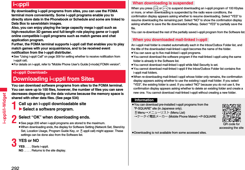 292i-αppli/i-WidgetBy downloading i-αppli programs from sites, you can use the FOMA terminal more conveniently. Some i-αppli programs enable you to directly store data in the Phonebook or Schedule and some are linked to Data Box to save/obtain images.Also, you can enjoy playing the large capacity mega i-αppli such as high-resolution 3D games and full-length role playing game or i-αppli online compatible i-αppli programs such as match games and chat application program.Further, the FOMA terminal supports i-αppli call that enables you to play match games with your acquaintance, and to be received event notification from the i-αppli distributer.See “Using i-αppli Call” on page 309 for setting whether to receive notification from i-αppli call.For details on i-αppli, refer to “Mobile Phone User’s Guide [i-mode] FOMA version”.You can download software programs from sites to the FOMA terminal. You can save up to 100 files, however, the number of files you can save decreases depending on the data volume because the memory space is shared with other data files. (See page 534)1Call up an i-αppli downloadable siteSelect a software program.2Select “OK” when downloading ends.See page 205 when i-αppli programs are stored to the maximum.When downloading ends, the display for Software Setting (Network Set, Stand-by Set, Location Usage, Program Guide Key, or iαppli call) might appear. These settings can be done also from the Software list.3YES or NOYES . . . . Starts i-αppli.NO . . . . . Returns to the site display.i-αppli&lt;i-αppli Download&gt;Downloading i-αppli from SitesWhen you press r or h to suspend downloading an i-αppli program of 100 Kbytes or more, or when downloading is suspended by the radio wave conditions, the confirmation display appears asking whether to resume downloading. Select “YES” to resume downloading the remaining part. Select “NO” to show the confirmation display asking whether to save the file downloaded halfway. Select “YES” to partially save the file.You can re-download the rest of the partially saved i-αppli program from the Software list.An i-αppli mail folder is created automatically each in the Inbox/Outbox Folder list, and the title of the downloaded mail-linked i-αppli becomes the name of the folder.You can save up to five mail-linked i-αppli programs.You cannot download the software program if the mail-linked i-αppli using the same folder is already in the Software list.You cannot download mail-linked i-αppli while Mail Security is set.You cannot download mail-linked i-αppli if the Inbox/Outbox Folder list contains five i-αppli mail folders.When re-downloading mail-linked i-αppli whose folder only remains, the confirmation display appears asking whether to use the existing i-αppli mail folder. If you select “YES”, the existing folder is used. If you select “NO” because you do not use it, the confirmation display appears asking whether to delete an existing folder and create a new one. You cannot download mail-linked i-αppli without creating a new folder.When downloading is suspendedWhen you downloaded mail-linked i-αppliInformationYou can download pre-installed i-αppli programs from the “P-SQUARE” site (in Japanese only).iMenu→メニューリスト (Menu List)→ケータイ電話メーカー (Mobile Phone Maker)→P-SQUAREDownloading is not available from some accessed sites.QR code for accessing the site