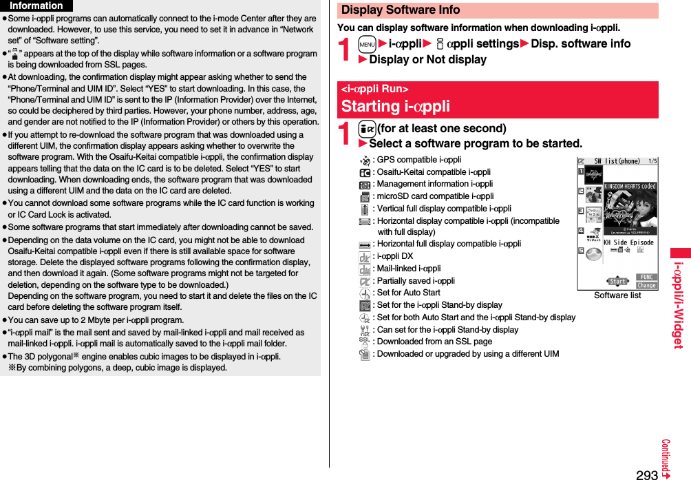 293i-αppli/i-Widget≥Some i-αppli programs can automatically connect to the i-mode Center after they are downloaded. However, to use this service, you need to set it in advance in “Network set” of “Software setting”.≥“ ” appears at the top of the display while software information or a software program is being downloaded from SSL pages.≥At downloading, the confirmation display might appear asking whether to send the “Phone/Terminal and UIM ID”. Select “YES” to start downloading. In this case, the “Phone/Terminal and UIM ID” is sent to the IP (Information Provider) over the Internet, so could be deciphered by third parties. However, your phone number, address, age, and gender are not notified to the IP (Information Provider) or others by this operation.≥If you attempt to re-download the software program that was downloaded using a different UIM, the confirmation display appears asking whether to overwrite the software program. With the Osaifu-Keitai compatible i-αppli, the confirmation display appears telling that the data on the IC card is to be deleted. Select “YES” to start downloading. When downloading ends, the software program that was downloaded using a different UIM and the data on the IC card are deleted.≥You cannot download some software programs while the IC card function is working or IC Card Lock is activated.≥Some software programs that start immediately after downloading cannot be saved.≥Depending on the data volume on the IC card, you might not be able to download Osaifu-Keitai compatible i-αppli even if there is still available space for software storage. Delete the displayed software programs following the confirmation display, and then download it again. (Some software programs might not be targeted for deletion, depending on the software type to be downloaded.)Depending on the software program, you need to start it and delete the files on the IC card before deleting the software program itself.≥You can save up to 2 Mbyte per i-αppli program.≥“i-αppli mail” is the mail sent and saved by mail-linked i-αppli and mail received as mail-linked i-αppli. i-αppli mail is automatically saved to the i-αppli mail folder.≥The 3D polygonal※ engine enables cubic images to be displayed in i-αppli.※By combining polygons, a deep, cubic image is displayed.InformationYou can display software information when downloading i-αppli.1m1i-αppli1iαppli settings1Disp. software info1Display or Not display1i(for at least one second)1Select a software program to be started.: GPS compatible i-αppli: Osaifu-Keitai compatible i-αppli: Management information i-αppli: microSD card compatible i-αppli: Vertical full display compatible i-αppli: Horizontal display compatible i-αppli (incompatible with full display): Horizontal full display compatible i-αppli: i-αppli DX: Mail-linked i-αppli: Partially saved i-αppli: Set for Auto Start: Set for the i-αppli Stand-by display: Set for both Auto Start and the i-αppli Stand-by display: Can set for the i-αppli Stand-by display: Downloaded from an SSL page: Downloaded or upgraded by using a different UIMDisplay Software Info&lt;i-αppli Run&gt;Starting i-αppliSoftware list