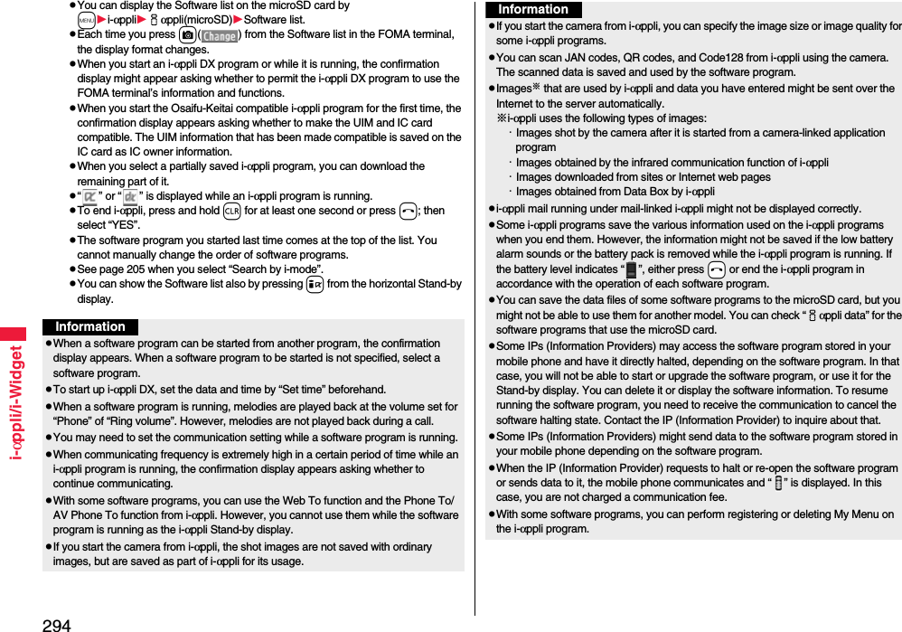 294i-αppli/i-WidgetYou can display the Software list on the microSD card by mi-αppliiαppli(microSD)Software list.Each time you press c( ) from the Software list in the FOMA terminal, the display format changes.When you start an i-αppli DX program or while it is running, the confirmation display might appear asking whether to permit the i-αppli DX program to use the FOMA terminal’s information and functions.When you start the Osaifu-Keitai compatible i-αppli program for the first time, the confirmation display appears asking whether to make the UIM and IC card compatible. The UIM information that has been made compatible is saved on the IC card as IC owner information.When you select a partially saved i-αppli program, you can download the remaining part of it.“ ” or “ ” is displayed while an i-αppli program is running.To end i-αppli, press and hold r for at least one second or press h; then select “YES”.The software program you started last time comes at the top of the list. You cannot manually change the order of software programs.See page 205 when you select “Search by i-mode”.You can show the Software list also by pressing i from the horizontal Stand-by display.InformationWhen a software program can be started from another program, the confirmation display appears. When a software program to be started is not specified, select a software program.To start up i-αppli DX, set the data and time by “Set time” beforehand.When a software program is running, melodies are played back at the volume set for “Phone” of “Ring volume”. However, melodies are not played back during a call.You may need to set the communication setting while a software program is running.When communicating frequency is extremely high in a certain period of time while an i-αppli program is running, the confirmation display appears asking whether to continue communicating.With some software programs, you can use the Web To function and the Phone To/AV Phone To function from i-αppli. However, you cannot use them while the software program is running as the i-αppli Stand-by display.If you start the camera from i-αppli, the shot images are not saved with ordinary images, but are saved as part of i-αppli for its usage.If you start the camera from i-αppli, you can specify the image size or image quality for some i-αppli programs.You can scan JAN codes, QR codes, and Code128 from i-αppli using the camera. The scanned data is saved and used by the software program.Images※ that are used by i-αppli and data you have entered might be sent over the Internet to the server automatically.※i-αppli uses the following types of images:・Images shot by the camera after it is started from a camera-linked application program・Images obtained by the infrared communication function of i-αppli・Images downloaded from sites or Internet web pages・Images obtained from Data Box by i-αpplii-αppli mail running under mail-linked i-αppli might not be displayed correctly.Some i-αppli programs save the various information used on the i-αppli programs when you end them. However, the information might not be saved if the low battery alarm sounds or the battery pack is removed while the i-αppli program is running. If the battery level indicates “ ”, either press -h or end the i-αppli program in accordance with the operation of each software program.You can save the data files of some software programs to the microSD card, but you might not be able to use them for another model. You can check “iαppli data” for the software programs that use the microSD card. Some IPs (Information Providers) may access the software program stored in your mobile phone and have it directly halted, depending on the software program. In that case, you will not be able to start or upgrade the software program, or use it for the Stand-by display. You can delete it or display the software information. To resume running the software program, you need to receive the communication to cancel the software halting state. Contact the IP (Information Provider) to inquire about that.Some IPs (Information Providers) might send data to the software program stored in your mobile phone depending on the software program.When the IP (Information Provider) requests to halt or re-open the software program or sends data to it, the mobile phone communicates and “ ” is displayed. In this case, you are not charged a communication fee.With some software programs, you can perform registering or deleting My Menu on the i-αppli program.Information