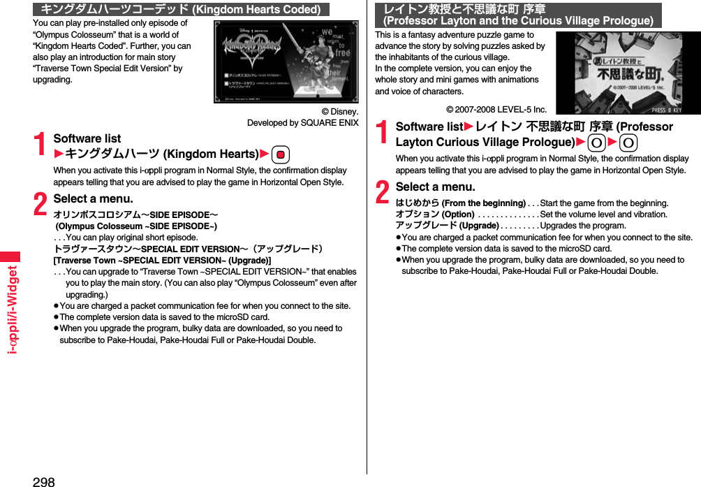 298i-αppli/i-WidgetYou can play pre-installed only episode of “Olympus Colosseum” that is a world of “Kingdom Hearts Coded”. Further, you can also play an introduction for main story “Traverse Town Special Edit Version” by upgrading.© Disney. Developed by SQUARE ENIX1Software listキングダムハーツ (Kingdom Hearts)OoWhen you activate this i-αppli program in Normal Style, the confirmation display appears telling that you are advised to play the game in Horizontal Open Style.2Select a menu.オリンポスコロシアム∼SIDE EPISODE∼ (Olympus Colosseum ~SIDE EPISODE~). . .You can play original short episode.トラヴァースタウン∼SPECIAL EDIT VERSION∼（アップグレード）[Traverse Town ~SPECIAL EDIT VERSION~ (Upgrade)]. . .You can upgrade to “Traverse Town ~SPECIAL EDIT VERSION~” that enables you to play the main story. (You can also play “Olympus Colosseum” even after upgrading.)You are charged a packet communication fee for when you connect to the site.The complete version data is saved to the microSD card.When you upgrade the program, bulky data are downloaded, so you need to subscribe to Pake-Houdai, Pake-Houdai Full or Pake-Houdai Double.キングダムハーツコーデッド (Kingdom Hearts Coded)This is a fantasy adventure puzzle game to advance the story by solving puzzles asked by the inhabitants of the curious village.In the complete version, you can enjoy the whole story and mini games with animations and voice of characters.© 2007-2008 LEVEL-5 Inc.1Software listレイトン 不思議な町 序章 (Professor Layton Curious Village Prologue)00When you activate this i-αppli program in Normal Style, the confirmation display appears telling that you are advised to play the game in Horizontal Open Style.2Select a menu.はじめから (From the beginning) . . .Start the game from the beginning.オプション (Option)  . . . . . . . . . . . . . .Set the volume level and vibration.アップグレード (Upgrade) . . . . . . . . .Upgrades the program.You are charged a packet communication fee for when you connect to the site.The complete version data is saved to the microSD card.When you upgrade the program, bulky data are downloaded, so you need to subscribe to Pake-Houdai, Pake-Houdai Full or Pake-Houdai Double.レイトン教授と不思議な町 序章(Professor Layton and the Curious Village Prologue)