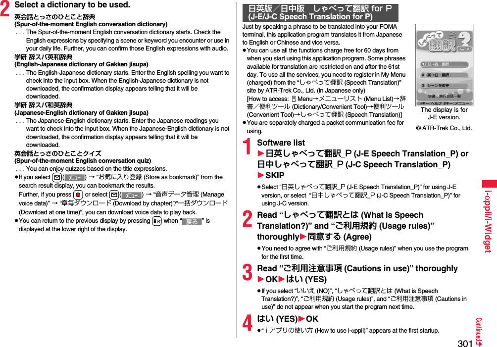 301i-αppli/i-Widget2Select a dictionary to be used.英会話とっさのひとこと辞典(Spur-of-the-moment English conversation dictionary) . . . The Spur-of-the-moment English conversation dictionary starts. Check the English expressions by specifying a scene or keyword you encounter or use in your daily life. Further, you can confirm those English expressions with audio.学研 辞スパ英和辞典(English-Japanese dictionary of Gakken jisupa) . . . The English-Japanese dictionary starts. Enter the English spelling you want to check into the input box. When the English-Japanese dictionary is not downloaded, the confirmation display appears telling that it will be downloaded.学研 辞スパ和英辞典(Japanese-English dictionary of Gakken jisupa) . . . The Japanese-English dictionary starts. Enter the Japanese readings you want to check into the input box. When the Japanese-English dictionary is not downloaded, the confirmation display appears telling that it will be downloaded.英会話とっさのひとことクイズ(Spur-of-the-moment English conversation quiz) . . . You can enjoy quizzes based on the title expressions.If you select l() → “お気に入り登録 (Store as bookmark)” from the search result display, you can bookmark the results.Further, if you press Oo or select l() → “音声データ管理 (Manage voice data)” → “章毎ダウンロード (Download by chapter)”/“一括ダウンロード (Download at one time)”, you can download voice data to play back.You can return to the previous display by pressing i when “ ” is displayed at the lower right of the display.Just by speaking a phrase to be translated into your FOMA terminal, this application program translates it from Japanese to English or Chinese and vice versa.You can use all the functions charge free for 60 days from when you start using this application program. Some phrases available for translation are restricted on and after the 61st day. To use all the services, you need to register in My Menu (charged) from the “しゃべって翻訳 (Speech Translation)” site by ATR-Trek Co., Ltd. (in Japanese only)[How to access: iMenu→メニューリスト (Menu List)→辞書／便利ツール (Dictionary/Convenient Tool)→便利ツール (Convenient Tool)→しゃべって翻訳 (Speech Translation)]You are separately charged a packet communication fee for using.1Software list日英しゃべって翻訳_P (J-E Speech Translation_P) or 日中しゃべって翻訳_P (J-C Speech Translation_P)SKIPSelect “日英しゃべって翻訳_P (J-E Speech Translation_P)” for using J-E version, or select  “日中しゃべって翻訳_P (J-C Speech Translation_P)” for using J-C version.2Read “しゃべって翻訳とは (What is Speech Translation?)” and “ご利用規約 (Usage rules)” thoroughly同意する (Agree)You need to agree with “ご利用規約 (Usage rules)” when you use the program for the first time.3Read “ご利用注意事項 (Cautions in use)” thoroughlyOKはい (YES)If you select “いいえ (NO)”, “しゃべって翻訳とは (What is Speech Translation?)”, “ご利用規約 (Usage rules)”, and “ご利用注意事項 (Cautions in use)” do not appear when you start the program next time.4はい (YES)OK“ｉアプリの使い方 (How to use i-αppli)” appears at the first startup.日英版／日中版 しゃべって翻訳 for P(J-E/J-C Speech Translation for P)The display is for J-E version.© ATR-Trek Co., Ltd.