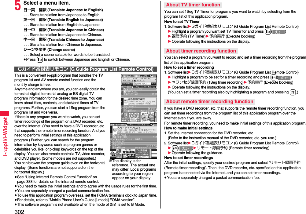 302i-αppli/i-Widget5Select a menu item.日→英 翻訳 (Translate Japanese to English). . . Starts translation from Japanese to English.英→日 翻訳 (Translate English to Japanese). . . Starts translation from English to Japanese.日→中 翻訳 (Translate Japanese to Chinese). . . Starts translation from Japanese to Chinese.中→日 翻訳 (Translate Chinese to Japanese). . . Starts translation from Chinese to Japanese.シーンを変更 (Change scene). . . Select a scene suitable for words to be translated.≥Press i to switch between Japanese and English or Chinese.This is a convenient i-αppli program that bundles the TV program list and AV remote control function and the monthly charge is free.Anytime and anywhere you are, you can easily obtain the terrestrial digital, terrestrial analog or BS digital TV program information for the desired time zone. You can know about titles, contents, and start/end times of TV programs. Further, you can start a 1Seg program from the program list and vice versa.If there is any program you want to watch, you can set timer recordings of the program on a DVD recorder, etc. over the Internet. (You need to have a DVD recorder, etc. that supports the remote timer recording function. And you need to perform initial settings of this application program.) Further, you can search for the program information by keywords such as program genres or celebrities you like, or pickup keywords on the top of the display. You can also remote-control a TV, video recorder, and DVD player. (Some models are not supported.)You can browse the program guide even on the horizontal display. (Some functions are not supported on the horizontal display.)≥See “Using Infrared Remote Control Function” on page 388 for details on the infrared remote control.≥You need to make the initial settings and to agree with the usage rules for the first time.≥You are separately charged a packet communication fee.≥To use this application program overseas, set the FOMA terminal’s clock to Japan time.≥For details, refer to “Mobile Phone User’s Guide [i-mode] FOMA version”.≥This software program is not available when the mode of 2in1 is set to B Mode.Gガイド番組表リモコン (G Guide Program List Remote Control)※The display is for reference. The actual one may differ. Local programs according to your region appear on your display.You can set 1Seg TV Timer for programs you want to watch by selecting from the program list of this application program.How to set TV Timer1. Software list1Gガイド番組表リモコン (G Guide Program List Remote Control)1Highlight a program you want set TV Timer for and press i()1視聴予約 (TV Timer)1予約実行 (Execute booking)1Operate following the instructions on the display.You can select a program you want to record and set a timer recording from the program list of this application program.How to set a timer recording1. Software list1Gガイド番組表リモコン (G Guide Program List Remote Control)1Highlight a program to be set for a timer recording and press i()1♯ワンセグ録画予約 (1Seg timer recording)1予約実行 (Execute booking)1Operate following the instructions on the display.(You can set a timer recording also by highlighting a program and pressing s.)If you have a DVD recorder, etc. that supports the remote timer recording function, you can set timer recordings from the program list of this application program over the Internet even if you are away. For remote timer recording, you need to make initial settings of this application program.How to make initial settings1. Set the Internet connection for the DVD recorder, etc.(Refer to the instruction manual of the DVD recorder, etc. you use.)2. Software list1Gガイド番組表リモコン (G Guide Program List Remote Control)1i()1リモート録画予約 (Remote timer recording)1Operate following the guidance.How to set timer recordingsAfter the initial settings, specify your desired program and select “リモート録画予約 (Remote timer recording)”. Then, the DVD recorder, etc. specified on this application program is connected via the Internet, and you can set timer recordings.≥You are separately charged a packet communication fee.About TV timer functionAbout timer recording functionAbout remote timer recording function