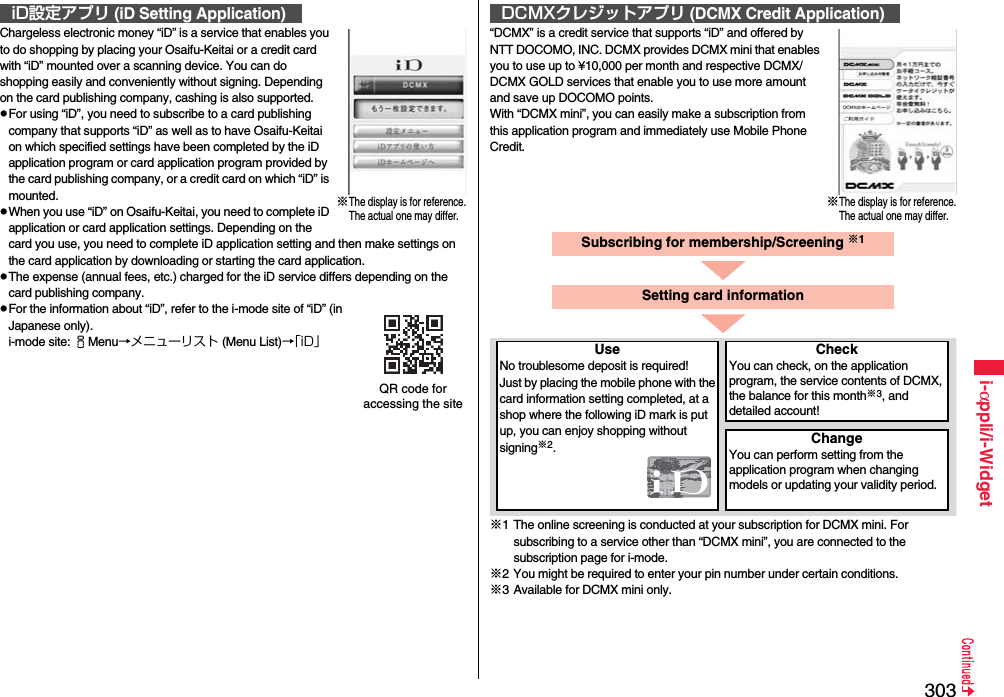 303i-αppli/i-WidgetChargeless electronic money “iD” is a service that enables you to do shopping by placing your Osaifu-Keitai or a credit card with “iD” mounted over a scanning device. You can do shopping easily and conveniently without signing. Depending on the card publishing company, cashing is also supported.For using “iD”, you need to subscribe to a card publishing company that supports “iD” as well as to have Osaifu-Keitai on which specified settings have been completed by the iD application program or card application program provided by the card publishing company, or a credit card on which “iD” is mounted.When you use “iD” on Osaifu-Keitai, you need to complete iD application or card application settings. Depending on the card you use, you need to complete iD application setting and then make settings on the card application by downloading or starting the card application.The expense (annual fees, etc.) charged for the iD service differs depending on the card publishing company.For the information about “iD”, refer to the i-mode site of “iD” (in Japanese only).i-mode site: iMenu→メニューリスト (Menu List)→「iD」iD設定アプリ (iD Setting Application)※The display is for reference.The actual one may differ.QR code for accessing the site“DCMX” is a credit service that supports “iD” and offered by NTT DOCOMO, INC. DCMX provides DCMX mini that enables you to use up to ¥10,000 per month and respective DCMX/DCMX GOLD services that enable you to use more amount and save up DOCOMO points.With “DCMX mini”, you can easily make a subscription from this application program and immediately use Mobile Phone Credit.※1 The online screening is conducted at your subscription for DCMX mini. For subscribing to a service other than “DCMX mini”, you are connected to the subscription page for i-mode.※2 You might be required to enter your pin number under certain conditions.※3 Available for DCMX mini only.DCMXクレジットアプリ (DCMX Credit Application)※The display is for reference.The actual one may differ.Subscribing for membership/Screening ※1UseNo troublesome deposit is required!Just by placing the mobile phone with the card information setting completed, at a shop where the following iD mark is put up, you can enjoy shopping without signing※2.CheckYou can check, on the application program, the service contents of DCMX, the balance for this month※3, and detailed account!ChangeYou can perform setting from the application program when changing models or updating your validity period.Setting card information