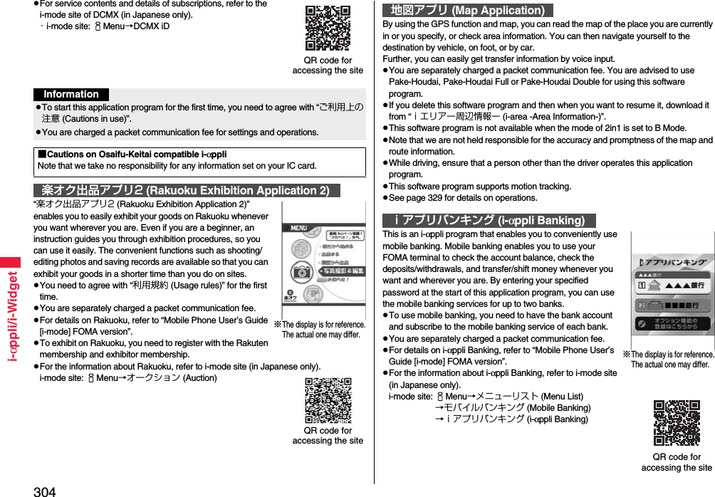 304i-αppli/i-WidgetFor service contents and details of subscriptions, refer to the i-mode site of DCMX (in Japanese only).・i-mode site: iMenu→DCMX iD“楽オク出品アプリ2 (Rakuoku Exhibition Application 2)” enables you to easily exhibit your goods on Rakuoku whenever you want wherever you are. Even if you are a beginner, an instruction guides you through exhibition procedures, so you can use it easily. The convenient functions such as shooting/editing photos and saving records are available so that you can exhibit your goods in a shorter time than you do on sites.You need to agree with “利用規約 (Usage rules)” for the first time.You are separately charged a packet communication fee.For details on Rakuoku, refer to “Mobile Phone User’s Guide [i-mode] FOMA version”.To exhibit on Rakuoku, you need to register with the Rakuten membership and exhibitor membership.For the information about Rakuoku, refer to i-mode site (in Japanese only).i-mode site: iMenu→オークション (Auction)QR code for accessing the siteInformationTo start this application program for the first time, you need to agree with “ご利用上の注意 (Cautions in use)”.You are charged a packet communication fee for settings and operations. ■Cautions on Osaifu-Keitai compatible i-αppliNote that we take no responsibility for any information set on your IC card.楽オク出品アプリ2 (Rakuoku Exhibition Application 2)※The display is for reference.The actual one may differ.QR code for accessing the siteBy using the GPS function and map, you can read the map of the place you are currently in or you specify, or check area information. You can then navigate yourself to the destination by vehicle, on foot, or by car. Further, you can easily get transfer information by voice input. You are separately charged a packet communication fee. You are advised to use Pake-Houdai, Pake-Houdai Full or Pake-Houdai Double for using this software program.If you delete this software program and then when you want to resume it, download it from “ｉエリアー周辺情報ー (i-area -Area Information-)”.This software program is not available when the mode of 2in1 is set to B Mode.Note that we are not held responsible for the accuracy and promptness of the map and route information.While driving, ensure that a person other than the driver operates this application program.This software program supports motion tracking.See page 329 for details on operations.This is an i-αppli program that enables you to conveniently use mobile banking. Mobile banking enables you to use your FOMA terminal to check the account balance, check the deposits/withdrawals, and transfer/shift money whenever you want and wherever you are. By entering your specified password at the start of this application program, you can use the mobile banking services for up to two banks. To use mobile banking, you need to have the bank account and subscribe to the mobile banking service of each bank.You are separately charged a packet communication fee.For details on i-αppli Banking, refer to “Mobile Phone User’s Guide [i-mode] FOMA version”.For the information about i-αppli Banking, refer to i-mode site (in Japanese only).i-mode site: iMenu→メニューリスト (Menu List)→モバイルバンキング (Mobile Banking)→ｉアプリバンキング (i-αppli Banking)地図アプリ (Map Application)ｉアプリバンキング (i-αppli Banking)※The display is for reference.The actual one may differ.QR code for accessing the site