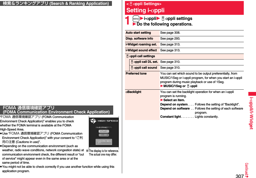 307i-αppli/i-Widget“FOMA 通信環境確認アプリ (FOMA Communication Environment Check Application)” enables you to check whether the FOMA terminal is available at the FOMA High-Speed Area.Use “FOMA 通信環境確認アプリ (FOMA Communication Environment Check Application)” with your consent to “ご利用の注意 (Cautions in use)”.Depending on the communication environment (such as weather, radio wave conditions, network congestion state) at communication environment check, the different result or “out of service” might appear even in the same area or at the same period of time.You might not be able to check correctly if you use another function while using this application program.検索＆ランキングアプリ (Search &amp; Ranking Application)FOMA 通信環境確認アプリ(FOMA Communication Environment Check Application)※The display is for reference.The actual one may differ.1mi-αppliiαppli settingsDo the following operations.&lt;iαppli Settings&gt;Setting i-αppliAuto start setting See page 308.Disp. software info See page 293.i-Widget roaming set. See page 313.i-Widget sound effect See page 313.iαppli call settingsiαppli call DL set. See page 310.iαppli call sound See page 310.Preferred tone You can set which sound to be output preferentially, from MUSIC/1Seg or i-αppli program, for when you start an i-αppli program during music playback or use of 1Seg.MUSIC/1Seg or iαppliαBacklight You can set the backlight operation for when an i-αppli program is running.Select an item.Depend on system. . . .  Follows the setting of “Backlight”.Depend on software  . .  Follows the setting of each software program.Constant light . . . . . . . .  Lights constantly.