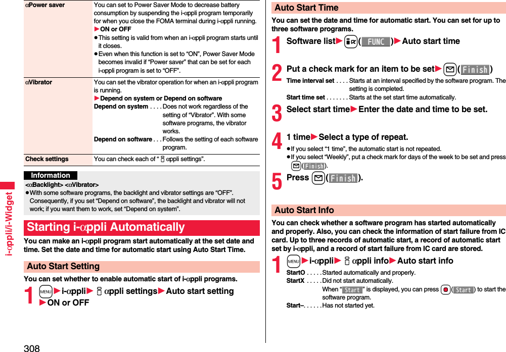 308i-αppli/i-WidgetYou can make an i-αppli program start automatically at the set date and time. Set the date and time for automatic start using Auto Start Time.You can set whether to enable automatic start of i-αppli programs.1mi-αppliiαppli settingsAuto start settingON or OFFαPower saver You can set to Power Saver Mode to decrease battery consumption by suspending the i-αppli program temporarily for when you close the FOMA terminal during i-αppli running.ON or OFFThis setting is valid from when an i-αppli program starts until it closes.Even when this function is set to “ON”, Power Saver Mode becomes invalid if “Power saver” that can be set for each i-αppli program is set to “OFF”.αVibrator You can set the vibrator operation for when an i-αppli program is running.Depend on system or Depend on softwareDepend on system . . . . Does not work regardless of the setting of “Vibrator”. With some software programs, the vibrator works.Depend on software . . . Follows the setting of each software program.Check settings You can check each of “iαppli settings”.Information&lt;αBacklight&gt; &lt;αVibrator&gt;With some software programs, the backlight and vibrator settings are “OFF”. Consequently, if you set “Depend on software”, the backlight and vibrator will not work; if you want them to work, set “Depend on system”.Starting i-αppli AutomaticallyAuto Start SettingYou can set the date and time for automatic start. You can set for up to three software programs.1Software listi()Auto start time2Put a check mark for an item to be setl()Time interval set . . . . Starts at an interval specified by the software program. The setting is completed.Start time set . . . . . . . Starts at the set start time automatically.3Select start timeEnter the date and time to be set.41 timeSelect a type of repeat.If you select “1 time”, the automatic start is not repeated.If you select “Weekly”, put a check mark for days of the week to be set and press l().5Press l().You can check whether a software program has started automatically and properly. Also, you can check the information of start failure from IC card. Up to three records of automatic start, a record of automatic start set by i-αppli, and a record of start failure from IC card are stored.1mi-αppliiαppli infoAuto start infoStartO . . . . .Started automatically and properly.StartX  . . . . .Did not start automatically. When “ ” is displayed, you can press Oo( ) to start the software program.Start–. . . . . .Has not started yet.Auto Start TimeAuto Start Info