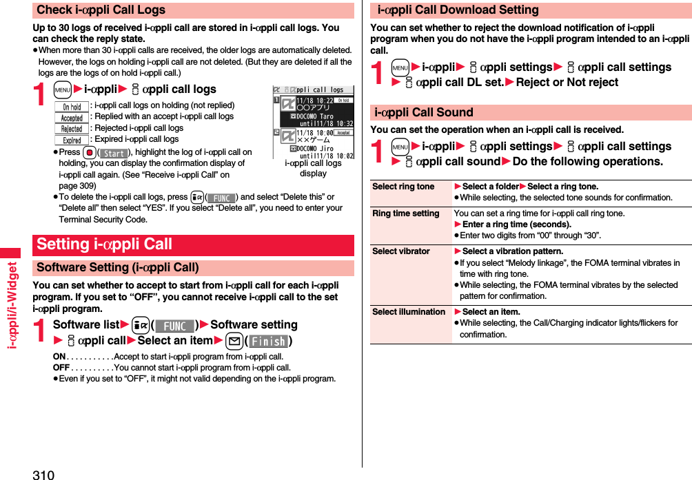 310i-αppli/i-WidgetUp to 30 logs of received i-αppli call are stored in i-αppli call logs. You can check the reply state.≥When more than 30 i-αppli calls are received, the older logs are automatically deleted. However, the logs on holding i-αppli call are not deleted. (But they are deleted if all the logs are the logs of on hold i-αppli call.)1m1i-αppli1iαppli call logs: i-αppli call logs on holding (not replied): Replied with an accept i-αppli call logs: Rejected i-αppli call logs: Expired i-αppli call logs≥Press Oo( ), highlight the log of i-αppli call on holding, you can display the confirmation display of i-αppli call again. (See “Receive i-αppli Call” on page 309)≥To delete the i-αppli call logs, press i( ) and select “Delete this” or “Delete all” then select “YES”. If you select “Delete all”, you need to enter your Terminal Security Code.You can set whether to accept to start from i-αppli call for each i-αppli program. If you set to “OFF”, you cannot receive i-αppli call to the set i-αppli program.1Software list1i()1Software setting1iαppli call1Select an item1l()ON . . . . . . . . . . .Accept to start i-αppli program from i-αppli call.OFF . . . . . . . . . .You cannot start i-αppli program from i-αppli call.≥Even if you set to “OFF”, it might not valid depending on the i-αppli program.Check i-αppli Call Logsi-αppli call logs displaySetting i-αppli CallSoftware Setting (i-αppli Call)You can set whether to reject the download notification of i-αppli program when you do not have the i-αppli program intended to an i-αppli call.1m1i-αppli1iαppli settings1iαppli call settings1iαppli call DL set.1Reject or Not rejectYou can set the operation when an i-αppli call is received.1m1i-αppli1iαppli settings1iαppli call settings1iαppli call sound1Do the following operations. i-αppli Call Download Settingi-αppli Call SoundSelect ring tone 1Select a folder1Select a ring tone.≥While selecting, the selected tone sounds for confirmation.Ring time setting You can set a ring time for i-αppli call ring tone.1Enter a ring time (seconds).≥Enter two digits from “00” through “30”.Select vibrator 1Select a vibration pattern.≥If you select “Melody linkage”, the FOMA terminal vibrates in time with ring tone.≥While selecting, the FOMA terminal vibrates by the selected pattern for confirmation.Select illumination 1Select an item.≥While selecting, the Call/Charging indicator lights/flickers for confirmation.