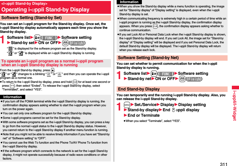 311i-αppli/i-WidgetYou can set an i-αppli program for the Stand-by display. Once set, the i-αppli Stand-by display automatically appears each time you show the Stand-by display.1Software listi()Software settingStand-by setON or OFFl()“ ” is displayed for the software program set as the Stand-by display. “ ” or “ ” is displayed while an i-αppli Stand-by display is running.From the i-αppli Stand-by display, press &lt;.“ ” or “ ” changes to a blinking “ ” or “ ” and then you can operate the i-αppli program as a normal one.To return to the i-αppli Stand-by display, press and hold r for at least one second or press h; then select “Ended”. To release the i-αppli Stand-by display, select “Terminated”, and select “YES”.&lt;i-αppli Stand-by Display&gt;Operating i-αppli Stand-by DisplaySoftware Setting (Stand-by Set)To operate an i-αppli program as a normal i-αppli program when an i-αppli Stand-by display is runningInformationIf you turn off the FOMA terminal while the i-αppli Stand-by display is running, the confirmation display appears asking whether to start the i-αppli program when you turn on the power again.You can set only one software program for the i-αppli Stand-by display.Some i-αppli programs cannot be set for the Stand-by display.With some software programs set as the i-αppli Stand-by display, you can press a key to go from the normal i-αppli status to the i-αppli Stand-by display status. However, you cannot return to the i-αppli Stand-by display if another menu function is running.Note that you might not be able to receive timely information if you have set “Stand-by net” of “Software setting” to “OFF”.You cannot use the Web To function and the Phone To/AV Phone To function from the i-αppli Stand-by display.If the software program which connects to the network is set for the i-αppli Stand-by display, it might not operate successfully because of radio wave conditions or other factors.You can set whether to permit communication for when the i-αppli Stand-by display is running.1Software listi()Software settingStand-by netON or OFFl()You can temporarily end the running i-αppli Stand-by display. Also, you can release the i-αppli Stand-by display.1mSet./ServiceDisplayDisplay settingStand-by displayEnd iαppli displayEnd or TerminateWhen you select “Terminate”, select “YES”.When you show the Stand-by display while a menu function is operating, the image set for “Stand-by display” of “Display setting” is displayed, even when the i-αppli Stand-by display is set.When communicating frequency is extremely high in a certain period of time while an i-αppli program is running as the i-αppli Stand-by display, the confirmation display appears. When you press -r, the confirmation display appears asking whether to continue communication.If you set Lock All or Personal Data Lock when the i-αppli Stand-by display is shown, the i-αppli Stand-by display will end. If you set Lock All, the image set for “Stand-by display” of “Display setting” will be displayed and if you set Personal Data Lock, the default Stand-by display will be displayed. The i-αppli Stand-by display will return when you release each lock.Software Setting (Stand-by Net)InformationEnd Stand-by Display