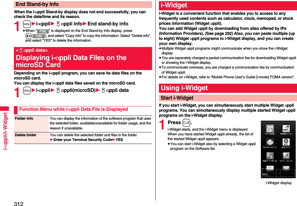 312i-αppli/i-WidgetWhen the i-αppli Stand-by display does not end successfully, you can check the date/time and its reason.1m1i-αppli1iαppli info1End stand-by info≥When “ ” is displayed on the End Stand-by Info display, press i( ), and select “Copy info” to copy the information. Select “Delete info”, and select “YES” to delete the information.Depending on the i-αppli program, you can save its data files on the microSD card. You can display the i-αppli data files saved on the microSD card.1m1i-αppli1iαppli(microSD)1iαppli dataEnd Stand-by Info&lt;iαppli data&gt;Displaying i-αppli Data Files on the microSD CardFunction Menu while i-αppli Data File is DisplayedFolder info You can display the information of the software program that uses the selected folder, available/unavailable for folder usage, and the reason if unavailable.Delete folder You can delete the selected folder and files in the folder.1Enter your Terminal Security Code1YESi-Widget is a convenient function that enables you to access to any frequently used contents such as calculator, clock, memopad, or stock prices information (Widget αppli).You can add Widget αppli by downloading from sites offered by IPs (Information Providers). (See page 292) Also, you can paste multiple (up to eight) Widget αppli programs to i-Widget display, and you can create your own display.≥Multiple Widget αppli programs might communicate when you show the i-Widget display.≥You are separately charged a packet communication fee for downloading Widget αppli or showing the i-Widget display.≥To communicate overseas, you are charged a communication fee by communication of Widget αppli.≥For details on i-Widget, refer to “Mobile Phone User’s Guide [i-mode] FOMA version”.If you start i-Widget, you can simultaneously start multiple Widget αppli programs. You can simultaneously display multiple started Widget αppli programs on the i-Widget display.1Press r.i-Widget starts, and the i-Widget menu is displayed.When you have started Widget αppli already, the list of the started Widget αppli appears.≥You can start i-Widget also by selecting a Widget αppli program on the Software list.i-WidgetUsing i-WidgetStart i-Widgeti-Widget display