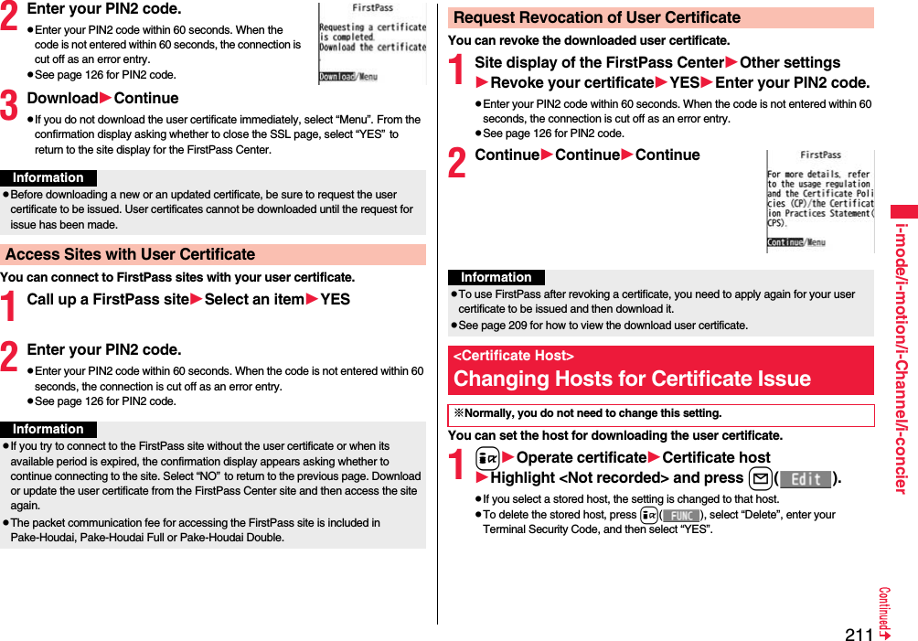 211i-mode/i-motion/i-Channel/i-concier2Enter your PIN2 code.Enter your PIN2 code within 60 seconds. When the code is not entered within 60 seconds, the connection is cut off as an error entry.See page 126 for PIN2 code.3DownloadContinueIf you do not download the user certificate immediately, select “Menu”. From the confirmation display asking whether to close the SSL page, select “YES”to return to the site display for the FirstPass Center.You can connect to FirstPass sites with your user certificate.1Call up a FirstPass siteSelect an itemYES2Enter your PIN2 code.Enter your PIN2 code within 60 seconds. When the code is not entered within 60 seconds, the connection is cut off as an error entry. See page 126 for PIN2 code.InformationBefore downloading a new or an updated certificate, be sure to request the user certificate to be issued. User certificates cannot be downloaded until the request for issue has been made.Access Sites with User CertificateInformationIf you try to connect to the FirstPass site without the user certificate or when its available period is expired, the confirmation display appears asking whether to continue connecting to the site. Select “NO”to return to the previous page. Download or update the user certificate from the FirstPass Center site and then access the site again.The packet communication fee for accessing the FirstPass site is included in Pake-Houdai, Pake-Houdai Full or Pake-Houdai Double.You can revoke the downloaded user certificate.1Site display of the FirstPass CenterOther settingsRevoke your certificateYESEnter your PIN2 code.Enter your PIN2 code within 60 seconds. When the code is not entered within 60 seconds, the connection is cut off as an error entry. See page 126 for PIN2 code.2ContinueContinueContinueYou can set the host for downloading the user certificate.1iOperate certificateCertificate hostHighlight &lt;Not recorded&gt; and press l().If you select a stored host, the setting is changed to that host.To delete the stored host, press i( ), select “Delete”, enter your Terminal Security Code, and then select “YES”.Request Revocation of User CertificateInformationTo use FirstPass after revoking a certificate, you need to apply again for your user certificate to be issued and then download it.See page 209 for how to view the download user certificate. &lt;Certificate Host&gt;Changing Hosts for Certificate Issue※Normally, you do not need to change this setting.