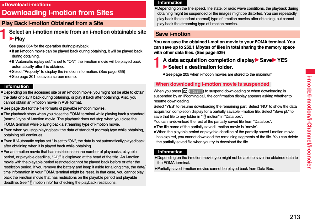 213i-mode/i-motion/i-Channel/i-concier1Select an i-motion movie from an i-motion obtainable sitePlaySee page 354 for the operation during playback.If an i-motion movie can be played back during obtaining, it will be played back during obtaining.If “Automatic replay set.” is set to “ON”, the i-motion movie will be played back automatically after it is obtained.Select “Property” to display the i-motion information. (See page 355)See page 201 to save a screen memo.&lt;Download i-motion&gt;Downloading i-motion from SitesPlay Back i-motion Obtained from a SiteInformationDepending on the accessed site or an i-motion movie, you might not be able to obtain the data or play it back during obtaining, or play it back after obtaining. Also, you cannot obtain an i-motion movie in ASF format.See page 354 for the file formats of playable i-motion movies.The playback stops when you close the FOMA terminal while playing back a standard (normal) type of i-motion movie. The playback does not stop when you close the FOMA terminal while playing back a streaming type of i-motion movie.Even when you stop playing back the data of standard (normal) type while obtaining, obtaining still continues.Even if “Automatic replay set.” is set to “ON”, the data is not automatically played back after obtaining when it is played back while obtaining.For an i-motion movie that has restrictions on the number of playbacks, playable period, or playable deadline, “ ” is displayed at the head of the title. An i-motion movie with the playable period restricted cannot be played back before or after the restriction period. If you remove the battery and keep it aside for a long time, the date/time information in your FOMA terminal might be reset. In that case, you cannot play back the i-motion movie that has restrictions on the playable period and playable deadline. See “imotion info” for checking the playback restrictions.You can save the obtained i-motion movie to your FOMA terminal. You can save up to 262.1 Mbytes of files in total sharing the memory space with other data files. (See page 529)1A data acquisition completion displaySaveYESSelect a destination folder.See page 205 when i-motion movies are stored to the maximum.When you press l( ) to suspend downloading or when downloading is suspended by an incoming call, the confirmation display appears asking whether to resume downloading. Select “YES” to resume downloading the remaining part. Select “NO” to show the data acquisition completion display for a partially savable i-motion file. Select “Save pt.” to save that file to any folder in “imotion” in “Data box”.You can re-download the rest of the partially saved file from “Data box”.The file name of the partially saved i-motion movie is “movie”.When the playable period or playable deadline of the partially saved i-motion movie has expired, you cannot download the remaining segments of the file. You can delete the partially saved file when you try to download the file.Depending on the line speed, line state, or radio wave conditions, the playback during obtaining might be suspended or the images might be distorted. You can repeatedly play back the standard (normal) type of i-motion movies after obtaining, but cannot play back the streaming type of i-motion movies.Save i-motionInformationWhen downloading i-motion movie is suspendedInformationDepending on the i-motion movie, you might not be able to save the obtained data to the FOMA terminal.Partially saved i-motion movies cannot be played back from Data Box.