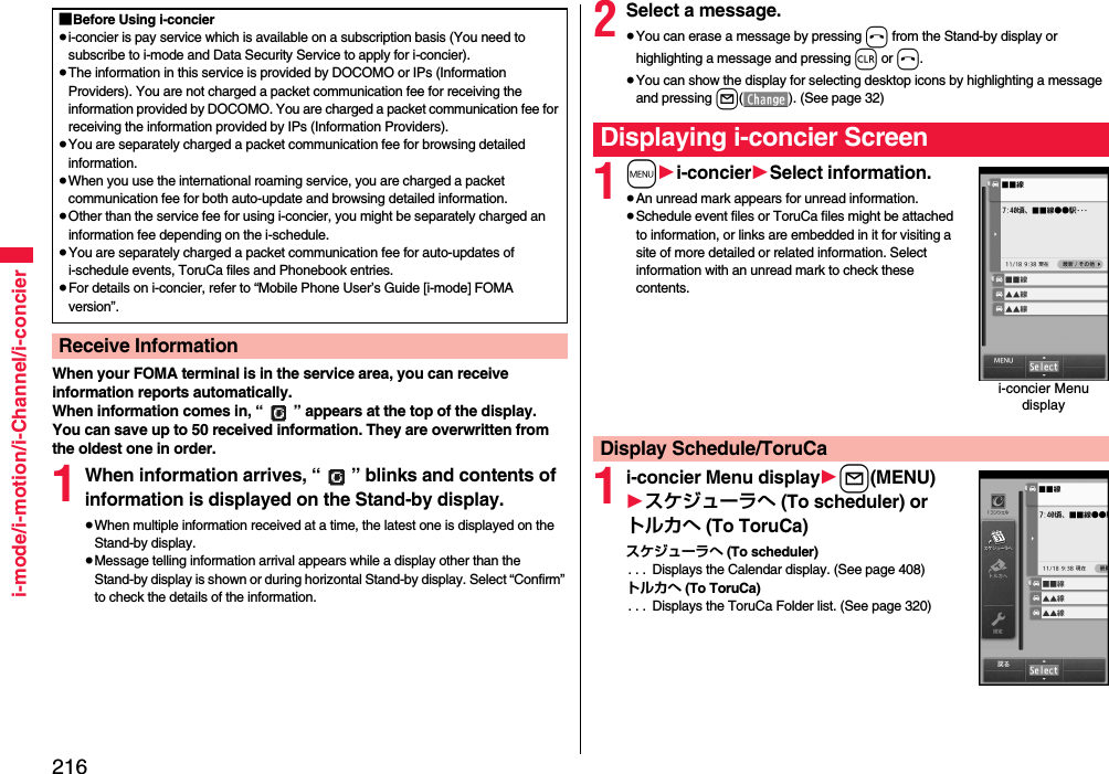 216i-mode/i-motion/i-Channel/i-concierWhen your FOMA terminal is in the service area, you can receive information reports automatically.When information comes in, “ ” appears at the top of the display.You can save up to 50 received information. They are overwritten from the oldest one in order.1When information arrives, “ ” blinks and contents of information is displayed on the Stand-by display.≥When multiple information received at a time, the latest one is displayed on the Stand-by display.≥Message telling information arrival appears while a display other than the Stand-by display is shown or during horizontal Stand-by display. Select “Confirm” to check the details of the information.■Before Using i-concier≥i-concier is pay service which is available on a subscription basis (You need to subscribe to i-mode and Data Security Service to apply for i-concier).≥The information in this service is provided by DOCOMO or IPs (Information Providers). You are not charged a packet communication fee for receiving the information provided by DOCOMO. You are charged a packet communication fee for receiving the information provided by IPs (Information Providers).≥You are separately charged a packet communication fee for browsing detailed information.≥When you use the international roaming service, you are charged a packet communication fee for both auto-update and browsing detailed information.≥Other than the service fee for using i-concier, you might be separately charged an information fee depending on the i-schedule.≥You are separately charged a packet communication fee for auto-updates of i-schedule events, ToruCa files and Phonebook entries.≥For details on i-concier, refer to “Mobile Phone User’s Guide [i-mode] FOMA version”.Receive Information2Select a message.≥You can erase a message by pressing h from the Stand-by display or highlighting a message and pressing r or h.≥You can show the display for selecting desktop icons by highlighting a message and pressing l( ). (See page 32)1m1i-concier1Select information.≥An unread mark appears for unread information.≥Schedule event files or ToruCa files might be attached to information, or links are embedded in it for visiting a site of more detailed or related information. Select information with an unread mark to check these contents.1i-concier Menu display1l(MENU)1スケジューラへ (To scheduler) or トルカへ (To ToruCa)スケジューラへ (To scheduler). . .  Displays the Calendar display. (See page 408)トルカへ (To ToruCa). . .  Displays the ToruCa Folder list. (See page 320)Displaying i-concier Screeni-concier Menu displayDisplay Schedule/ToruCa