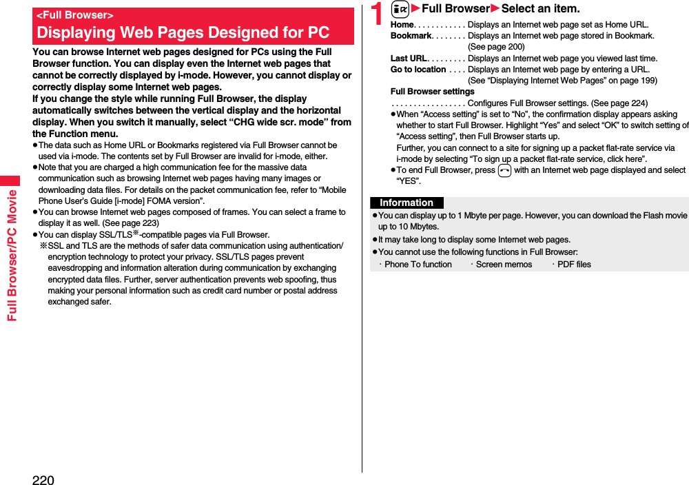 220Full Browser/PC Movie You can browse Internet web pages designed for PCs using the Full Browser function. You can display even the Internet web pages that cannot be correctly displayed by i-mode. However, you cannot display or correctly display some Internet web pages.If you change the style while running Full Browser, the display automatically switches between the vertical display and the horizontal display. When you switch it manually, select “CHG wide scr. mode” from the Function menu.The data such as Home URL or Bookmarks registered via Full Browser cannot be used via i-mode. The contents set by Full Browser are invalid for i-mode, either.Note that you are charged a high communication fee for the massive data communication such as browsing Internet web pages having many images or downloading data files. For details on the packet communication fee, refer to “Mobile Phone User’s Guide [i-mode] FOMA version”.You can browse Internet web pages composed of frames. You can select a frame to display it as well. (See page 223)You can display SSL/TLS※-compatible pages via Full Browser.※SSL and TLS are the methods of safer data communication using authentication/encryption technology to protect your privacy. SSL/TLS pages prevent eavesdropping and information alteration during communication by exchanging encrypted data files. Further, server authentication prevents web spoofing, thus making your personal information such as credit card number or postal address exchanged safer.&lt;Full Browser&gt;Displaying Web Pages Designed for PC1iFull BrowserSelect an item.Home. . . . . . . . . . . . Displays an Internet web page set as Home URL.Bookmark. . . . . . . . Displays an Internet web page stored in Bookmark. (See page 200)Last URL. . . . . . . . . Displays an Internet web page you viewed last time.Go to location  . . . . Displays an Internet web page by entering a URL. (See “Displaying Internet Web Pages” on page 199)Full Browser settings. . . . . . . . . . . . . . . . . Configures Full Browser settings. (See page 224)When “Access setting” is set to “No”, the confirmation display appears asking whether to start Full Browser. Highlight “Yes” and select “OK” to switch setting of “Access setting”, then Full Browser starts up.Further, you can connect to a site for signing up a packet flat-rate service via i-mode by selecting “To sign up a packet flat-rate service, click here”. To end Full Browser, press h with an Internet web page displayed and select “YES”.InformationYou can display up to 1 Mbyte per page. However, you can download the Flash movie up to 10 Mbytes.It may take long to display some Internet web pages.You cannot use the following functions in Full Browser:・Phone To function ・Screen memos ・PDF files