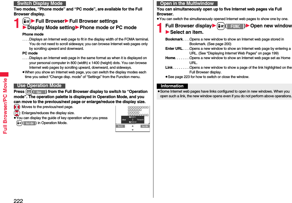 222Full Browser/PC MovieTwo modes, “Phone mode” and “PC mode”, are available for the Full Browser display.1iFull BrowserFull Browser settingsDisplay Mode settingPhone mode or PC modePhone mode. . . .Displays an Internet web page to fit in the display width of the FOMA terminal. You do not need to scroll sideways; you can browse Internet web pages only by scrolling upward and downward.PC mode. . . .Displays an Internet web page in the same format as when it is displayed on your personal computer in 800 (width) x 1400 (height) dots. You can browse Internet web pages by scrolling upward, downward, and sideways.When you show an Internet web page, you can switch the display modes each time you select “Change disp. mode” of “Settings” from the Function menu.Press l( ) from the Full Browser display to switch to “Operation mode”. The operation palette is displayed in Operation Mode, and you can move to the previous/next page or enlarge/reduce the display size.No: Moves to the previous/next page.Bo: Enlarges/reduces the display size.You can display the guide of key operation when you press i( ) in Operation Mode.Switch Display ModeUse Operation ModeYou can simultaneously open up to five Internet web pages via Full Browser.You can switch the simultaneously opened Internet web pages to show one by one.1Full Browser displayi()Open new windowSelect an item.Bookmark. . . .Opens a new window to show an Internet web page stored in Bookmark. (See page 200)Enter URL. . . .Opens a new window to show an Internet web page by entering a URL. (See “Displaying Internet Web Pages” on page 199)Home. . . . . . . .Opens a new window to show an Internet web page set as Home URL.Link . . . . . . . . .Opens a new window to show a page of the link highlighted on the Full Browser display.See page 223 for how to switch or close the window.Open in the MultiwindowInformationSome Internet web pages have links configured to open in new windows. When you open such a link, the new window opens even if you do not perform above operations.