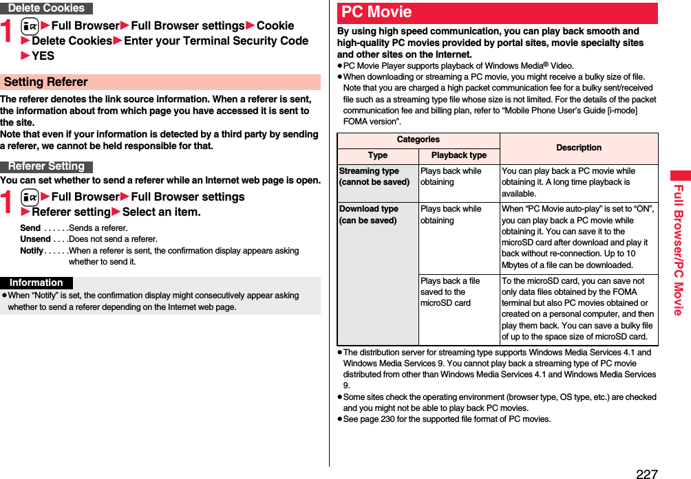 227Full Browser/PC Movie1iFull BrowserFull Browser settingsCookieDelete CookiesEnter your Terminal Security CodeYESThe referer denotes the link source information. When a referer is sent, the information about from which page you have accessed it is sent to the site. Note that even if your information is detected by a third party by sending a referer, we cannot be held responsible for that.You can set whether to send a referer while an Internet web page is open.1iFull BrowserFull Browser settingsReferer settingSelect an item.Send  . . . . . .Sends a referer.Unsend . . . .Does not send a referer.Notify. . . . . .When a referer is sent, the confirmation display appears asking whether to send it.Delete CookiesSetting RefererReferer SettingInformationWhen “Notify” is set, the confirmation display might consecutively appear asking whether to send a referer depending on the Internet web page. By using high speed communication, you can play back smooth and high-quality PC movies provided by portal sites, movie specialty sites and other sites on the Internet.PC Movie Player supports playback of Windows Media® Video.When downloading or streaming a PC movie, you might receive a bulky size of file. Note that you are charged a high packet communication fee for a bulky sent/received file such as a streaming type file whose size is not limited. For the details of the packet communication fee and billing plan, refer to “Mobile Phone User’s Guide [i-mode] FOMA version”.The distribution server for streaming type supports Windows Media Services 4.1 and Windows Media Services 9. You cannot play back a streaming type of PC movie distributed from other than Windows Media Services 4.1 and Windows Media Services 9.Some sites check the operating environment (browser type, OS type, etc.) are checked and you might not be able to play back PC movies.See page 230 for the supported file format of PC movies.PC MovieCategories DescriptionType Playback typeStreaming type(cannot be saved)Plays back while obtainingYou can play back a PC movie while obtaining it. A long time playback is available.Download type(can be saved)Plays back while obtainingWhen “PC Movie auto-play” is set to “ON”, you can play back a PC movie while obtaining it. You can save it to the microSD card after download and play it back without re-connection. Up to 10 Mbytes of a file can be downloaded.Plays back a file saved to the microSD cardTo the microSD card, you can save not only data files obtained by the FOMA terminal but also PC movies obtained or created on a personal computer, and then play them back. You can save a bulky file of up to the space size of microSD card.