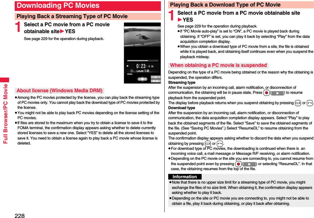 228Full Browser/PC Movie1Select a PC movie from a PC movie obtainable siteYESSee page 229 for the operation during playback.Among the PC movies protected by the license, you can play back the streaming type of PC movies only. You cannot play back the download type of PC movies protected by the license.You might not be able to play back PC movies depending on the license setting of the PC movies.If files are stored to the maximum when you try to obtain a license to save it to the FOMA terminal, the confirmation display appears asking whether to delete currently stored licenses to save a new one. Select “YES” to delete all the stored licenses to save it. You need to obtain a license again to play back a PC movie whose license is deleted.Downloading PC MoviesPlaying Back a Streaming Type of PC MovieAbout license (Windows Media DRM)1Select a PC movie from a PC movie obtainable siteYESSee page 229 for the operation during playback.If “PC Movie auto-play” is set to “ON”, a PC movie is played back during obtaining. If “OFF” is set, you can play it back by selecting “Play” from the data acquisition completion display.When you obtain a download type of PC movie from a site, the file is obtained while it is played back, and obtaining itself continues even when you suspend the playback midway.Depending on the type of a PC movie being obtained or the reason why the obtaining is suspended, the operation differs.Streaming typeAfter the suspension by an incoming call, alarm notification, or disconnection of communication, the obtaining will be in pause state. Press Oo( ) to resume playback from the suspended point. The display before playback returns when you suspend obtaining by pressing r or h.Download typeAfter the suspension by an incoming call, alarm notification, or disconnection of communication, the data acquisition completion display appears. Select “Play” to play back the obtained segments of the file. Select “Save” to save the obtained segments of the file. (See “Saving PC Movies”.) Select “ResumeDL” to resume obtaining from the suspended point.The confirmation display appears asking whether to discard the data when you suspend obtaining by pressing r or h.For download type of PC movies, the downloading is continued when there is  an incoming voice call, a mail message or Message R/F receiving, or alarm notification.Depending on the PC movie or the site you are connecting to, you cannot resume from the suspended point even by pressing Oo( ) or selecting “ResumeDL”. In that case, the obtaining resumes from the top of the file.Playing Back a Download Type of PC MovieWhen obtaining a PC movie is suspendedInformationNote that there is no upper size limit for a streaming type of PC movie, you might exchange the files of no size limit. When obtaining it, the confirmation display appears asking whether to play it back.Depending on the site or PC movie you are connecting to, you might not be able to obtain a file, play it back during obtaining, or play it back after obtaining.