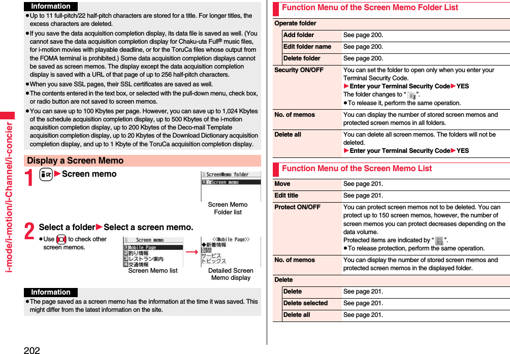 202i-mode/i-motion/i-Channel/i-concier1iScreen memo2Select a folderSelect a screen memo.Use No to check other screen memos.InformationUp to 11 full-pitch/22 half-pitch characters are stored for a title. For longer titles, the excess characters are deleted.If you save the data acquisition completion display, its data file is saved as well. (You cannot save the data acquisition completion display for Chaku-uta Full® music files, for i-motion movies with playable deadline, or for the ToruCa files whose output from the FOMA terminal is prohibited.) Some data acquisition completion displays cannot be saved as screen memos. The display except the data acquisition completion display is saved with a URL of that page of up to 256 half-pitch characters.When you save SSL pages, their SSL certificates are saved as well.The contents entered in the text box, or selected with the pull-down menu, check box, or radio button are not saved to screen memos.You can save up to 100 Kbytes per page. However, you can save up to 1,024 Kbytes of the schedule acquisition completion display, up to 500 Kbytes of the i-motion acquisition completion display, up to 200 Kbytes of the Deco-mail Template acquisition completion display, up to 20 Kbytes of the Download Dictionary acquisition completion display, and up to 1 Kbyte of the ToruCa acquisition completion display.Display a Screen MemoScreen Memo Folder listScreen Memo listDetailed Screen Memo displayInformationThe page saved as a screen memo has the information at the time it was saved. This might differ from the latest information on the site.Function Menu of the Screen Memo Folder ListOperate folderAdd folder See page 200.Edit folder name See page 200.Delete folder See page 200.Security ON/OFF You can set the folder to open only when you enter your Terminal Security Code.Enter your Terminal Security CodeYESThe folder changes to “ ”.To release it, perform the same operation.No. of memos You can display the number of stored screen memos and protected screen memos in all folders.Delete all You can delete all screen memos. The folders will not be deleted.Enter your Terminal Security CodeYESFunction Menu of the Screen Memo ListMove See page 201.Edit title See page 201.Protect ON/OFF You can protect screen memos not to be deleted. You can protect up to 150 screen memos, however, the number of screen memos you can protect decreases depending on the data volume.Protected items are indicated by “ ”.To release protection, perform the same operation.No. of memos You can display the number of stored screen memos and protected screen memos in the displayed folder.DeleteDelete See page 201.Delete selected See page 201.Delete all See page 201.