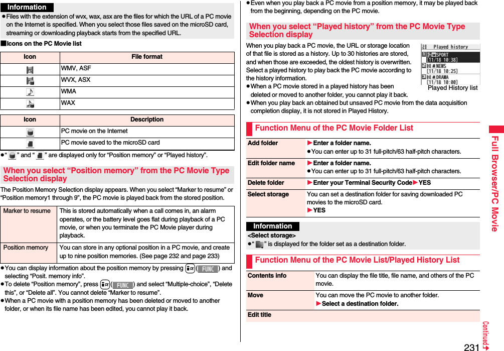 231Full Browser/PC Movie■Icons on the PC Movie list“ ” and “ ” are displayed only for “Position memory” or “Played history”.The Position Memory Selection display appears. When you select “Marker to resume” or “Position memory1 through 9”, the PC movie is played back from the stored position.You can display information about the position memory by pressing i( ) and selecting “Posit. memory info”.To delete “Position memory”, press i( ) and select “Multiple-choice”, “Delete this”, or “Delete all”. You cannot delete “Marker to resume”.When a PC movie with a position memory has been deleted or moved to another folder, or when its file name has been edited, you cannot play it back.InformationFiles with the extension of wvx, wax, asx are the files for which the URL of a PC movie on the Internet is specified. When you select those files saved on the microSD card, streaming or downloading playback starts from the specified URL.Icon File formatWMV, ASFWVX, ASXWMAWAXIcon DescriptionPC movie on the InternetPC movie saved to the microSD cardWhen you select “Position memory” from the PC Movie Type Selection displayMarker to resume This is stored automatically when a call comes in, an alarm operates, or the battery level goes flat during playback of a PC movie, or when you terminate the PC Movie player during playback.Position memory You can store in any optional position in a PC movie, and create up to nine position memories. (See page 232 and page 233)Even when you play back a PC movie from a position memory, it may be played back from the beginning, depending on the PC movie.When you play back a PC movie, the URL or storage location of that file is stored as a history. Up to 30 histories are stored, and when those are exceeded, the oldest history is overwritten. Select a played history to play back the PC movie according to the history information.When a PC movie stored in a played history has been deleted or moved to another folder, you cannot play it back.When you play back an obtained but unsaved PC movie from the data acquisition  completion display, it is not stored in Played History.When you select “Played history” from the PC Movie Type Selection displayFunction Menu of the PC Movie Folder ListPlayed History listAdd folder Enter a folder name.You can enter up to 31 full-pitch/63 half-pitch characters.Edit folder name Enter a folder name.You can enter up to 31 full-pitch/63 half-pitch characters.Delete folder Enter your Terminal Security CodeYESSelect storage You can set a destination folder for saving downloaded PC movies to the microSD card.YESInformation&lt;Select storage&gt;“ ” is displayed for the folder set as a destination folder.Function Menu of the PC Movie List/Played History ListContents info You can display the file title, file name, and others of the PC movie.Move You can move the PC movie to another folder. Select a destination folder.Edit title