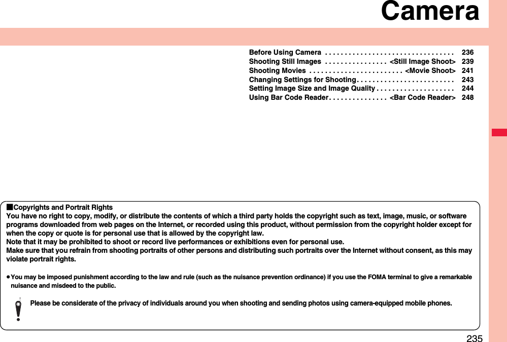 235CameraBefore Using Camera  . . . . . . . . . . . . . . . . . . . . . . . . . . . . . . . . .  236Shooting Still Images  . . . . . . . . . . . . . . . .  &lt;Still Image Shoot&gt; 239Shooting Movies  . . . . . . . . . . . . . . . . . . . . . . . .  &lt;Movie Shoot&gt; 241Changing Settings for Shooting . . . . . . . . . . . . . . . . . . . . . . . . .  243Setting Image Size and Image Quality . . . . . . . . . . . . . . . . . . . .  244Using Bar Code Reader. . . . . . . . . . . . . . .  &lt;Bar Code Reader&gt; 248■Copyrights and Portrait RightsYou have no right to copy, modify, or distribute the contents of which a third party holds the copyright such as text, image, music, or software programs downloaded from web pages on the Internet, or recorded using this product, without permission from the copyright holder except for when the copy or quote is for personal use that is allowed by the copyright law.Note that it may be prohibited to shoot or record live performances or exhibitions even for personal use.Make sure that you refrain from shooting portraits of other persons and distributing such portraits over the Internet without consent, as this may violate portrait rights.You may be imposed punishment according to the law and rule (such as the nuisance prevention ordinance) if you use the FOMA terminal to give a remarkable nuisance and misdeed to the public.Please be considerate of the privacy of individuals around you when shooting and sending photos using camera-equipped mobile phones.