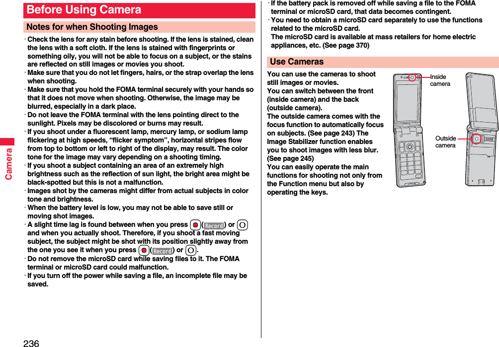 236Camera･Check the lens for any stain before shooting. If the lens is stained, clean the lens with a soft cloth. If the lens is stained with fingerprints or something oily, you will not be able to focus on a subject, or the stains are reflected on still images or movies you shoot.･Make sure that you do not let fingers, hairs, or the strap overlap the lens when shooting.･Make sure that you hold the FOMA terminal securely with your hands so that it does not move when shooting. Otherwise, the image may be blurred, especially in a dark place.･Do not leave the FOMA terminal with the lens pointing direct to the sunlight. Pixels may be discolored or burns may result.･If you shoot under a fluorescent lamp, mercury lamp, or sodium lamp flickering at high speeds, “flicker symptom”, horizontal stripes flow from top to bottom or left to right of the display, may result. The color tone for the image may vary depending on a shooting timing.･If you shoot a subject containing an area of an extremely high brightness such as the reflection of sun light, the bright area might be black-spotted but this is not a malfunction.･Images shot by the cameras might differ from actual subjects in color tone and brightness.･When the battery level is low, you may not be able to save still or moving shot images.･A slight time lag is found between when you press Oo() or 0 and when you actually shoot. Therefore, if you shoot a fast moving subject, the subject might be shot with its position slightly away from the one you see it when you press Oo() or 0.･Do not remove the microSD card while saving files to it. The FOMA terminal or microSD card could malfunction.･If you turn off the power while saving a file, an incomplete file may be saved.Before Using CameraNotes for when Shooting Images･If the battery pack is removed off while saving a file to the FOMA terminal or microSD card, that data becomes contingent.･You need to obtain a microSD card separately to use the functions related to the microSD card. The microSD card is available at mass retailers for home electric appliances, etc. (See page 370)You can use the cameras to shoot still images or movies.You can switch between the front (inside camera) and the back (outside camera).The outside camera comes with the focus function to automatically focus on subjects. (See page 243) The Image Stabilizer function enables you to shoot images with less blur. (See page 245)You can easily operate the main functions for shooting not only from the Function menu but also by operating the keys.Use CamerasInside cameraOutside camera