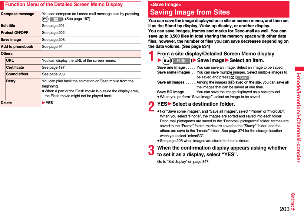 203i-mode/i-motion/i-Channel/i-concierFunction Menu of the Detailed Screen Memo DisplayCompose message You can compose an i-mode mail message also by pressing l( ). (See page 197)Edit title See page 201.Protect ON/OFF See page 202.Save image See page 203.Add to phonebook See page 94.OthersURL You can display the URL of the screen memo.Certificate See page 197.Sound effect See page 208.Retry You can play back the animation or Flash movie from the beginning.When a part of the Flash movie is outside the display area, the Flash movie might not be played back.Delete YESYou can save the image displayed on a site or screen memo, and then set it as the Stand-by display, Wake-up display, or another display. You can save images, frames and marks for Deco-mail as well. You can save up to 3,500 files in total sharing the memory space with other data files, however, the number of files you can save decreases depending on the data volume. (See page 534)1From a site display/Detailed Screen Memo displayi()Save imageSelect an item.Save one image . . . . .  You can save an image. Select an image to be saved.Save some images  . .  You can save multiple images. Select multiple images to be saved and press l().Save all images . . . . .  Among the images displayed on the site, you can save all the images that can be saved at one time.Save BG image. . . . . .  You can save the image displayed as a background.When you perform “Save image”, select an image to be saved.2YESSelect a destination folder.For “Save some images”, and “Save all images”, select “Phone” or “microSD”. When you select “Phone”, the images are sorted and saved into each folder; Deco-mail pictograms are saved to the “Decomail-pictograms” folder, frames are saved to the “Frame” folder, marks are saved to the “Stamp” folder, and the others are save to the “i-mode” folder. See page 374 for the storage location when you select “microSD”.See page 205 when images are stored to the maximum.3When the confirmation display appears asking whether to set it as a display, select “YES”.Go to “Set display” on page 347.&lt;Save Image&gt;Saving Image from Sites