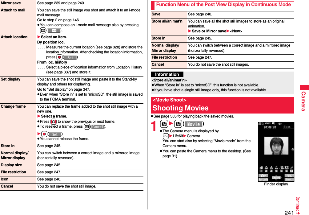 241CameraMirror save See page 239 and page 240.Attach to mail You can save the still image you shot and attach it to an i-mode mail message.Go to step 2 on page 146.You can compose an i-mode mail message also by pressing l().Attach location Select an item.By position loc.. . . .  Measures the current location (see page 328) and store the location information. After checking the location information, press Oo().From loc. history. . . .  Select a piece of location information from Location History (see page 337) and store it.Set display You can save the shot still image and paste it to the Stand-by display and others for displaying.Go to “Set display” on page 347.Even when “Store in” is set to “microSD”, the still image is saved to the FOMA terminal.Change frame You can replace the frame added to the shot still image with a new one.Select a frame.Press No to show the previous or next frame.To reselect a frame, press l(). Oo()You cannot release the frame.Store in See page 245.Normal display/Mirror displayYou can switch between a correct image and a mirrored image (horizontally reversed).Display size See page 245.File restriction See page 247.Icon See page 246.Cancel You do not save the shot still image.See page 353 for playing back the saved movies.1cc()The Camera menu is displayed by mLifeKitCamera. You can start also by selecting “Movie mode” from the Camera menu.You can paste the Camera menu to the desktop. (See page 31)Function Menu of the Post View Display in Continuous ModeSave See page 240.Store all/animat’n You can save all the shot still images to store as an original animation.Save or Mirror save&lt;New&gt;Store in See page 245.Normal display/Mirror displayYou can switch between a correct image and a mirrored image (horizontally reversed).File restriction See page 247.Cancel You do not save the shot still images.Information&lt;Store all/animat’n&gt;When “Store in” is set to “microSD”, this function is not available.If you have shot a single still image only, this function is not available.&lt;Movie Shoot&gt;Shooting MoviesFinder display