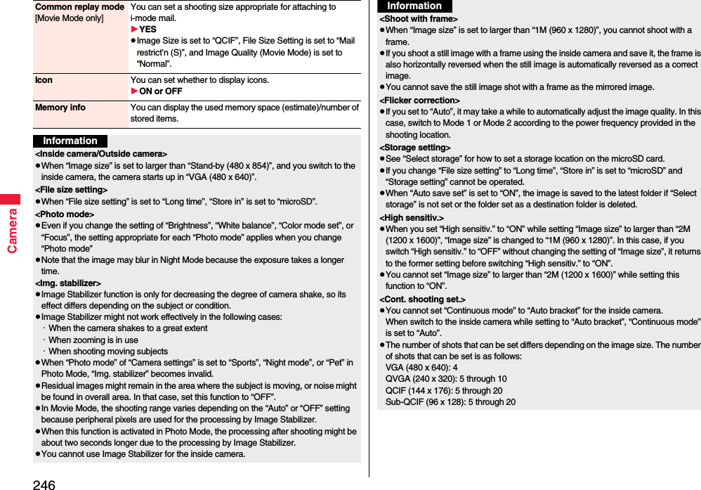 246CameraCommon replay mode[Movie Mode only]You can set a shooting size appropriate for attaching to i-mode mail. YESImage Size is set to “QCIF”, File Size Setting is set to “Mail restrict’n (S)”, and Image Quality (Movie Mode) is set to “Normal”.Icon You can set whether to display icons.ON or OFFMemory info You can display the used memory space (estimate)/number of stored items.Information&lt;Inside camera/Outside camera&gt;When “Image size” is set to larger than “Stand-by (480 x 854)”, and you switch to the inside camera, the camera starts up in “VGA (480 x 640)”.&lt;File size setting&gt;When “File size setting” is set to “Long time”, “Store in” is set to “microSD”.&lt;Photo mode&gt;Even if you change the setting of “Brightness”, “White balance”, “Color mode set”, or “Focus”, the setting appropriate for each “Photo mode” applies when you change “Photo mode”Note that the image may blur in Night Mode because the exposure takes a longer time.&lt;Img. stabilizer&gt;Image Stabilizer function is only for decreasing the degree of camera shake, so its effect differs depending on the subject or condition.Image Stabilizer might not work effectively in the following cases:・When the camera shakes to a great extent・When zooming is in use・When shooting moving subjectsWhen “Photo mode” of “Camera settings” is set to “Sports”, “Night mode”, or “Pet” in Photo Mode, “Img. stabilizer” becomes invalid.Residual images might remain in the area where the subject is moving, or noise might be found in overall area. In that case, set this function to “OFF”.In Movie Mode, the shooting range varies depending on the “Auto” or “OFF” setting because peripheral pixels are used for the processing by Image Stabilizer.When this function is activated in Photo Mode, the processing after shooting might be about two seconds longer due to the processing by Image Stabilizer.You cannot use Image Stabilizer for the inside camera.&lt;Shoot with frame&gt;When “Image size” is set to larger than “1M (960 x 1280)”, you cannot shoot with a frame.If you shoot a still image with a frame using the inside camera and save it, the frame is also horizontally reversed when the still image is automatically reversed as a correct image.You cannot save the still image shot with a frame as the mirrored image.&lt;Flicker correction&gt;If you set to “Auto”, it may take a while to automatically adjust the image quality. In this case, switch to Mode 1 or Mode 2 according to the power frequency provided in the shooting location.&lt;Storage setting&gt;See “Select storage” for how to set a storage location on the microSD card.If you change “File size setting” to “Long time”, “Store in” is set to “microSD” and “Storage setting” cannot be operated.When “Auto save set” is set to “ON”, the image is saved to the latest folder if “Select storage” is not set or the folder set as a destination folder is deleted.&lt;High sensitiv.&gt;When you set “High sensitiv.” to “ON” while setting “Image size” to larger than “2M (1200 x 1600)”, “Image size” is changed to “1M (960 x 1280)”. In this case, if you switch “High sensitiv.” to “OFF” without changing the setting of “Image size”, it returns to the former setting before switching “High sensitiv.” to “ON”.You cannot set “Image size” to larger than “2M (1200 x 1600)” while setting this function to “ON”.  &lt;Cont. shooting set.&gt;You cannot set “Continuous mode” to “Auto bracket” for the inside camera. When switch to the inside camera while setting to “Auto bracket”, “Continuous mode” is set to “Auto”. The number of shots that can be set differs depending on the image size. The number of shots that can be set is as follows:VGA (480 x 640): 4QVGA (240 x 320): 5 through 10QCIF (144 x 176): 5 through 20Sub-QCIF (96 x 128): 5 through 20Information