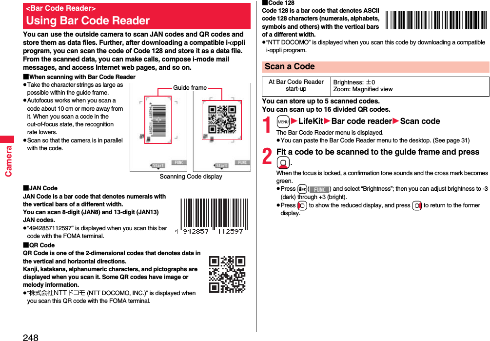 248CameraYou can use the outside camera to scan JAN codes and QR codes and store them as data files. Further, after downloading a compatible i-αppli program, you can scan the code of Code 128 and store it as a data file.From the scanned data, you can make calls, compose i-mode mail messages, and access Internet web pages, and so on.■When scanning with Bar Code ReaderTake the character strings as large as possible within the guide frame.Autofocus works when you scan a code about 10 cm or more away from it. When you scan a code in the out-of-focus state, the recognition rate lowers.Scan so that the camera is in parallel with the code.■JAN CodeJAN Code is a bar code that denotes numerals with the vertical bars of a different width.You can scan 8-digit (JAN8) and 13-digit (JAN13) JAN codes.“4942857112597” is displayed when you scan this bar code with the FOMA terminal.■QR CodeQR Code is one of the 2-dimensional codes that denotes data in the vertical and horizontal directions.Kanji, katakana, alphanumeric characters, and pictographs are displayed when you scan it. Some QR codes have image or melody information.“株式会社NTTドコモ (NTT DOCOMO, INC.)” is displayed when you scan this QR code with the FOMA terminal.&lt;Bar Code Reader&gt;Using Bar Code ReaderScanning Code displayGuide frame■Code 128Code 128 is a bar code that denotes ASCII code 128 characters (numerals, alphabets, symbols and others) with the vertical bars of a different width.“NTT DOCOMO” is displayed when you scan this code by downloading a compatible i-αppli program.You can store up to 5 scanned codes.You can scan up to 16 divided QR codes.1mLifeKitBar code readerScan codeThe Bar Code Reader menu is displayed.You can paste the Bar Code Reader menu to the desktop. (See page 31)2Fit a code to be scanned to the guide frame and press Xo. When the focus is locked, a confirmation tone sounds and the cross mark becomes green. Press i( ) and select “Brightness”; then you can adjust brightness to -3 (dark) through +3 (bright).Press Co to show the reduced display, and press Vo to return to the former display.Scan a CodeAt Bar Code Reader start-upBrightness: ±0Zoom: Magnified view