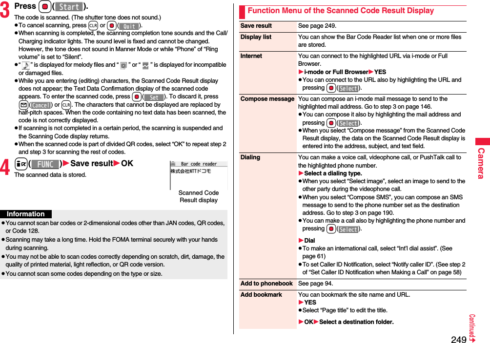 249Camera3Press Oo().The code is scanned. (The shutter tone does not sound.)To cancel scanning, press r or Oo().When scanning is completed, the scanning completion tone sounds and the Call/Charging indicator lights. The sound level is fixed and cannot be changed. However, the tone does not sound in Manner Mode or while “Phone” of “Ring volume” is set to “Silent”.“ ” is displayed for melody files and “ ” or “ ” is displayed for incompatible or damaged files.While you are entering (editing) characters, the Scanned Code Result display does not appear; the Text Data Confirmation display of the scanned code appears. To enter the scanned code, press Oo( ). To discard it, press l() or r. The characters that cannot be displayed are replaced by half-pitch spaces. When the code containing no text data has been scanned, the code is not correctly displayed.If scanning is not completed in a certain period, the scanning is suspended and the Scanning Code display returns.When the scanned code is part of divided QR codes, select “OK” to repeat step 2 and step 3 for scanning the rest of codes.4i()Save resultOKThe scanned data is stored.Scanned Code Result displayInformationYou cannot scan bar codes or 2-dimensional codes other than JAN codes, QR codes, or Code 128.Scanning may take a long time. Hold the FOMA terminal securely with your hands during scanning.You may not be able to scan codes correctly depending on scratch, dirt, damage, the quality of printed material, light reflection, or QR code version.You cannot scan some codes depending on the type or size.Function Menu of the Scanned Code Result DisplaySave result See page 249.Display list You can show the Bar Code Reader list when one or more files are stored.Internet You can connect to the highlighted URL via i-mode or Full Browser.i-mode or Full BrowserYESYou can connect to the URL also by highlighting the URL and pressing Oo().Compose message You can compose an i-mode mail message to send to the highlighted mail address. Go to step 3 on page 146.You can compose it also by highlighting the mail address and pressing Oo().When you select “Compose message” from the Scanned Code Result display, the data on the Scanned Code Result display is entered into the address, subject, and text field.Dialing You can make a voice call, videophone call, or PushTalk call to the highlighted phone number.Select a dialing type.When you select “Select image”, select an image to send to the other party during the videophone call.When you select “Compose SMS”, you can compose an SMS message to send to the phone number set as the destination address. Go to step 3 on page 190.You can make a call also by highlighting the phone number and pressing Oo().DialTo make an international call, select “Int’l dial assist”. (See page 61)To set Caller ID Notification, select “Notify caller ID”. (See step 2 of “Set Caller ID Notification when Making a Call” on page 58)Add to phonebook See page 94.Add bookmark You can bookmark the site name and URL.YESSelect “Page title” to edit the title.OKSelect a destination folder.