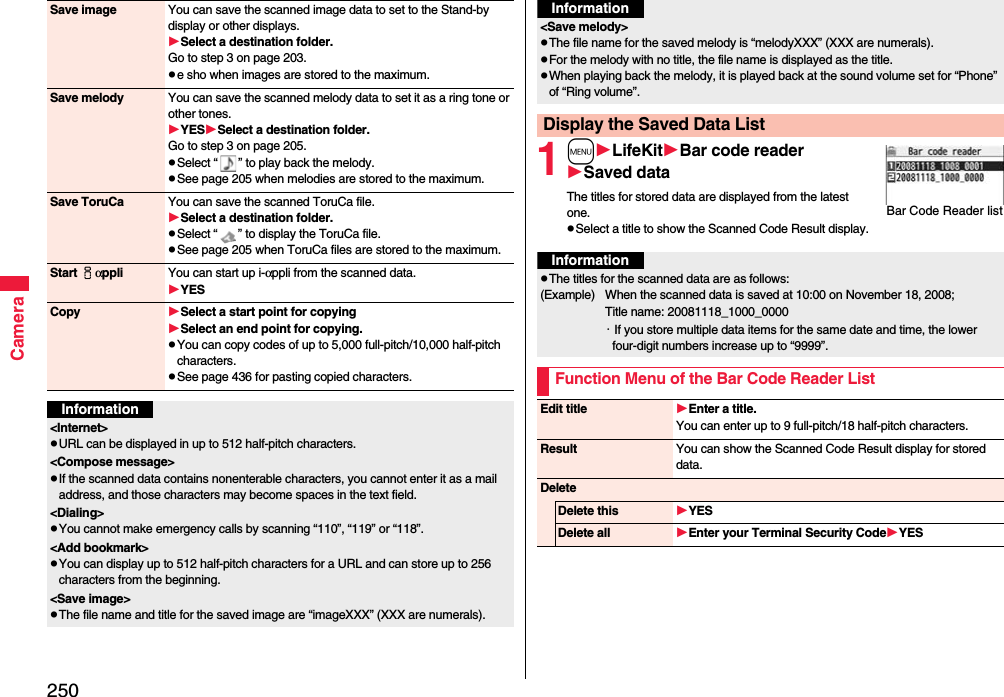 250CameraSave image You can save the scanned image data to set to the Stand-by display or other displays.Select a destination folder.Go to step 3 on page 203.e sho when images are stored to the maximum.Save melody You can save the scanned melody data to set it as a ring tone or other tones.YESSelect a destination folder.Go to step 3 on page 205.Select “ ” to play back the melody.See page 205 when melodies are stored to the maximum.Save ToruCa You can save the scanned ToruCa file.Select a destination folder.Select “ ” to display the ToruCa file.See page 205 when ToruCa files are stored to the maximum.Start iαppli You can start up i-αppli from the scanned data.YESCopy Select a start point for copying Select an end point for copying.You can copy codes of up to 5,000 full-pitch/10,000 half-pitch characters.See page 436 for pasting copied characters.Information&lt;Internet&gt;URL can be displayed in up to 512 half-pitch characters.&lt;Compose message&gt;If the scanned data contains nonenterable characters, you cannot enter it as a mail address, and those characters may become spaces in the text field.&lt;Dialing&gt;You cannot make emergency calls by scanning “110”, “119” or “118”.&lt;Add bookmark&gt;You can display up to 512 half-pitch characters for a URL and can store up to 256 characters from the beginning.&lt;Save image&gt;The file name and title for the saved image are “imageXXX” (XXX are numerals).1mLifeKitBar code readerSaved dataThe titles for stored data are displayed from the latest one.Select a title to show the Scanned Code Result display.&lt;Save melody&gt;The file name for the saved melody is “melodyXXX” (XXX are numerals).For the melody with no title, the file name is displayed as the title.When playing back the melody, it is played back at the sound volume set for “Phone” of “Ring volume”.Display the Saved Data ListInformationBar Code Reader listInformationThe titles for the scanned data are as follows:(Example)  When the scanned data is saved at 10:00 on November 18, 2008;Title name: 20081118_1000_0000・If you store multiple data items for the same date and time, the lower four-digit numbers increase up to “9999”.Function Menu of the Bar Code Reader ListEdit title Enter a title.You can enter up to 9 full-pitch/18 half-pitch characters.Result You can show the Scanned Code Result display for stored data.DeleteDelete this YESDelete all Enter your Terminal Security CodeYES