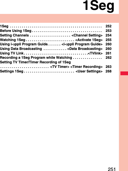 2511Seg1Seg  . . . . . . . . . . . . . . . . . . . . . . . . . . . . . . . . . . . . . . . . . . . . . . .  252Before Using 1Seg . . . . . . . . . . . . . . . . . . . . . . . . . . . . . . . . . . . .  253Setting Channels . . . . . . . . . . . . . . . . . . . . .  &lt;Channel Setting&gt; 254Watching 1Seg . . . . . . . . . . . . . . . . . . . . . . . . . &lt;Activate 1Seg&gt; 255Using i-αppli Program Guide. . . . . . . &lt;i-αppli Program Guide&gt; 260Using Data Broadcasting  . . . . . . . . . . . . &lt;Data Broadcasting&gt; 260Using TV Link . . . . . . . . . . . . . . . . . . . . . . . . . . . . . . . . .&lt;TVlink&gt; 261Recording a 1Seg Program while Watching . . . . . . . . . . . . . . .  262Setting TV Timer/Timer Recording of 1Seg. . . . . . . . . . . . . . . . . . . . . . . . .  &lt;TV Timer&gt; &lt;Timer Recording&gt; 263Settings 1Seg . . . . . . . . . . . . . . . . . . . . . . . . . .  &lt;User Settings&gt; 268