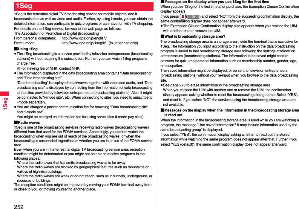 2521Seg1Seg is the terrestrial digital TV broadcasting service for mobile objects, and it broadcasts data as well as video and audio. Further, by using i-mode, you can obtain the detailed information, can participate in quiz programs or can have fun with TV shopping.For details on the 1Seg service, browse to the web page as follows:The Association for Promotion of Digital BroadcastingFrom personal computers: http://www.dpa.or.jp/english/From i-mode: http://www.dpa.or.jp/1seg/k/   (In Japanese only)■Using 1SegThe 1Seg broadcasting is a service provided by television entrepreneurs (broadcasting stations) without requiring the subscription. Further, you can watch 1Seg programs charge free.※For viewing fee of NHK, contact NHK.The information displayed in the data broadcasting area contains “Data broadcasting” and “Data broadcasting site”. “Data broadcasting” is displayed on airwaves together with video and audio, and “Data broadcasting site” is displayed by connecting from the information of data broadcasting to the sites provided by television entrepreneurs (broadcasting stations). Also, it might be connected to “i-mode site”, etc. When connecting to sites, you need to subscribe to i-mode separately.You are charged a packet communication fee for browsing “Data broadcasting site” and “i-mode site”.You might be charged an information fee for using some sites (i-mode pay sites).■Radio waves1Seg is one of the broadcasting services receiving radio waves (broadcasting waves) different from that used for the FOMA services. Accordingly, you cannot watch the broadcasting when you are out of reach of the broadcasting waves, or when the broadcasting is suspended regardless of whether you are in or out of the FOMA service area.Even when you are in the terrestrial digital TV broadcasting service area, reception condition might be deteriorated or you might not be able to receive programs in the following places:・Where the radio tower that transmits broadcasting waves is far away・Where the radio waves are blocked by geographical features such as mountains or valleys of high-rise buildings・Where the radio waves are weak or do not reach, such as in tunnels, underground, or recesses of buildingsThe reception conditions might be improved by moving your FOMA terminal away from or close to you, or moving yourself to another place.1Seg ■Messages on the display when you use 1Seg for the first timeWhen you use 1Seg for the first time after purchase, the Exemption Clause Confirmation display appears.If you press Oo( ) and select “NO” from the succeeding confirmation display, the same confirmation display does not appear afterward.The Exemption Clause Confirmation display also appears when you replace the UIM with another one or remove the UIM.■What is broadcasting storage area?The broadcasting storage area is a storage area inside the terminal that is exclusive for 1Seg. The information you input according to the instruction on the data broadcasting program is saved to that broadcasting storage area following the settings of television entrepreneurs (broadcasting stations). The information to be saved might contain answers for quiz, and personal information such as membership number, gender, age, or occupation. The saved information might be displayed, or be sent to television entrepreneurs (broadcasting stations) without your re-input when you browse to the data broadcasting site.See page 270 to erase information in the broadcasting storage area.When you replace the UIM with another one or remove the UIM, the confirmation display appears asking whether to reset the broadcasting storage area. Select “YES”, and reset it. If you select “NO”, the services using the broadcasting storage area are not available.■Messages on the display when the information in the broadcasting storage area is read outWhen the information in the broadcasting storage area is used while you are watching a program, the message “Use saved information? It may include information used by the same broadcasting group” is displayed. If you select “YES”, the confirmation display asking whether to read out the stored information while watching the same program does not appear after that. Further if you select “YES (default)”, the same confirmation display does not appear afterward.