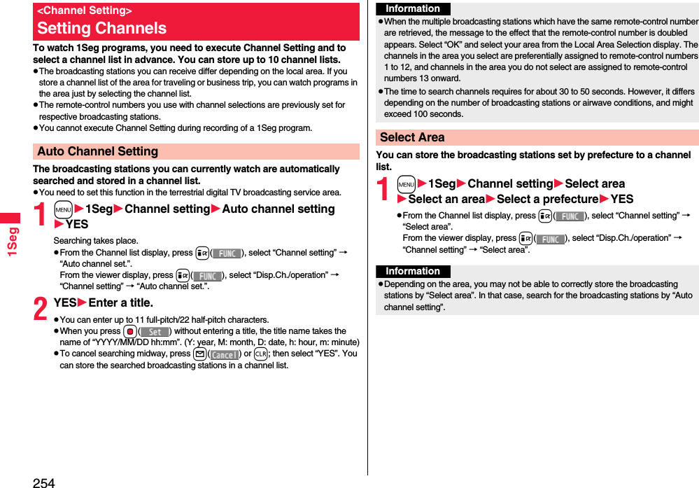 2541SegTo watch 1Seg programs, you need to execute Channel Setting and to select a channel list in advance. You can store up to 10 channel lists.The broadcasting stations you can receive differ depending on the local area. If you store a channel list of the area for traveling or business trip, you can watch programs in the area just by selecting the channel list.The remote-control numbers you use with channel selections are previously set for respective broadcasting stations.You cannot execute Channel Setting during recording of a 1Seg program.The broadcasting stations you can currently watch are automatically searched and stored in a channel list.You need to set this function in the terrestrial digital TV broadcasting service area.1m1SegChannel settingAuto channel settingYESSearching takes place.From the Channel list display, press i( ), select “Channel setting” → “Auto channel set.”.From the viewer display, press i( ), select “Disp.Ch./operation” → “Channel setting” → “Auto channel set.”.2YESEnter a title.You can enter up to 11 full-pitch/22 half-pitch characters.When you press Oo( ) without entering a title, the title name takes the name of “YYYY/MM/DD hh:mm”. (Y: year, M: month, D: date, h: hour, m: minute)To cancel searching midway, press l() or r; then select “YES”. You can store the searched broadcasting stations in a channel list.&lt;Channel Setting&gt;Setting ChannelsAuto Channel Setting You can store the broadcasting stations set by prefecture to a channel list.1m1SegChannel settingSelect areaSelect an areaSelect a prefectureYESFrom the Channel list display, press i( ), select “Channel setting” → “Select area”.From the viewer display, press i( ), select “Disp.Ch./operation” → “Channel setting” → “Select area”.InformationWhen the multiple broadcasting stations which have the same remote-control number are retrieved, the message to the effect that the remote-control number is doubled appears. Select “OK” and select your area from the Local Area Selection display. The channels in the area you select are preferentially assigned to remote-control numbers 1 to 12, and channels in the area you do not select are assigned to remote-control numbers 13 onward.The time to search channels requires for about 30 to 50 seconds. However, it differs depending on the number of broadcasting stations or airwave conditions, and might exceed 100 seconds.Select AreaInformationDepending on the area, you may not be able to correctly store the broadcasting stations by “Select area”. In that case, search for the broadcasting stations by “Auto channel setting”.