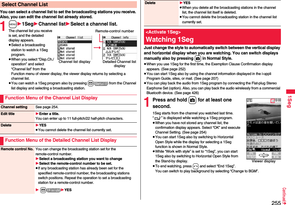 2551SegYou can select a channel list to set the broadcasting stations you receive. Also, you can edit the channel list already stored.1m1SegChannel listSelect a channel list.The channel list you receive is set, and the detailed display appears.Select a broadcasting station to watch a 1Seg program.When you select “Disp.Ch./operation” and select “Channel list” from the Function menu of viewer display, the viewer display returns by selecting a channel list.You can watch a 1Seg program also by pressing l( ) from the Channel list display and selecting a broadcasting station.Select Channel ListChannel list display Detailed Channel list displayRemote-control numberFunction Menu of the Channel List DisplayChannel setting See page 254.Edit title Enter a title.You can enter up to 11 full-pitch/22 half-pitch characters.Delete YESYou cannot delete the channel list currently set.Function Menu of the Detailed Channel List DisplayRemote control No. You can change the broadcasting station set for the remote-control number.Select a broadcasting station you want to changeSelect the remote-control number to be set.If any broadcasting station has already been set for the specified remote-control number, the broadcasting stations switch positions. Repeat the operation to set a broadcasting station for a remote-control number. l()YESJust change the style to automatically switch between the vertical display and horizontal display when you are watching. You can switch displays manually also by pressing c in Normal Style.When you use 1Seg for the first time, the Exemption Clause Confirmation display appears. (See page 252)You can start 1Seg also by using the channel information displayed in the i-αppli Program Guide, sites, or mail. (See page 207)You can play back the audio from 1Seg program by connecting the Flat-plug Stereo Earphone Set (option). Also, you can play back the audio wirelessly from a commercial Bluetooth device. (See page 426)1Press and hold c for at least one second.1Seg starts from the channel you watched last time. “ ” is displayed while watching a 1Seg program.When you have not stored any channel list, the confirmation display appears. Select “OK” and execute Channel Setting. (See page 254)You can start 1Seg also by switching to Horizontal Open Style while the display for selecting a 1Seg function is shown in Normal Style.While “Work with style” is set to “1Seg”, you can start 1Seg also by switching to Horizontal Open Style from the Stand-by display.To end watching, press h and select “End 1Seg”. You can switch to play background by selecting “Change to BGM”.Delete YESWhen you delete all the broadcasting stations in the channel list, the channel list itself is deleted. You cannot delete the broadcasting station in the channel list currently set.&lt;Activate 1Seg&gt;Watching 1SegViewer display