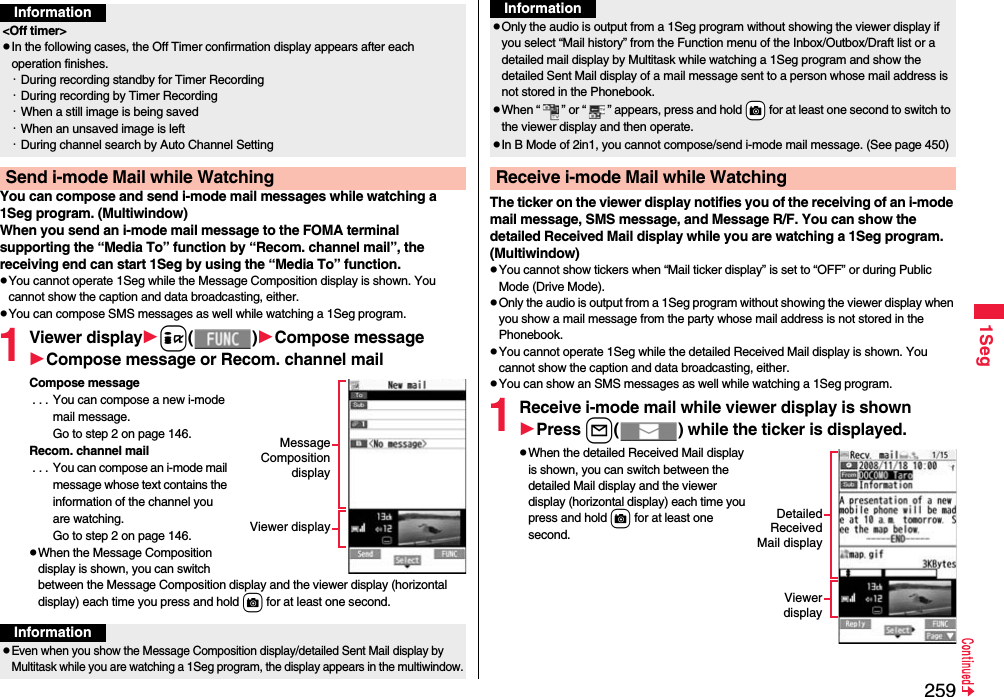 2591SegYou can compose and send i-mode mail messages while watching a 1Seg program. (Multiwindow)When you send an i-mode mail message to the FOMA terminal supporting the “Media To” function by “Recom. channel mail”, the receiving end can start 1Seg by using the “Media To” function.You cannot operate 1Seg while the Message Composition display is shown. You cannot show the caption and data broadcasting, either.You can compose SMS messages as well while watching a 1Seg program.1Viewer displayi()Compose messageCompose message or Recom. channel mailCompose message . . . You can compose a new i-mode mail message. Go to step 2 on page 146.Recom. channel mail . . . You can compose an i-mode mail message whose text contains the information of the channel you are watching. Go to step 2 on page 146.When the Message Composition display is shown, you can switch between the Message Composition display and the viewer display (horizontal display) each time you press and hold c for at least one second.Information&lt;Off timer&gt;In the following cases, the Off Timer confirmation display appears after each operation finishes.・During recording standby for Timer Recording・During recording by Timer Recording・When a still image is being saved・When an unsaved image is left・During channel search by Auto Channel SettingSend i-mode Mail while WatchingMessageCompositiondisplayViewer displayInformationEven when you show the Message Composition display/detailed Sent Mail display by Multitask while you are watching a 1Seg program, the display appears in the multiwindow.The ticker on the viewer display notifies you of the receiving of an i-mode mail message, SMS message, and Message R/F. You can show the detailed Received Mail display while you are watching a 1Seg program. (Multiwindow)You cannot show tickers when “Mail ticker display” is set to “OFF” or during Public Mode (Drive Mode).Only the audio is output from a 1Seg program without showing the viewer display when you show a mail message from the party whose mail address is not stored in the Phonebook.You cannot operate 1Seg while the detailed Received Mail display is shown. You cannot show the caption and data broadcasting, either.You can show an SMS messages as well while watching a 1Seg program.1Receive i-mode mail while viewer display is shownPress l( ) while the ticker is displayed.When the detailed Received Mail display is shown, you can switch between the detailed Mail display and the viewer display (horizontal display) each time you press and hold c for at least one second.Only the audio is output from a 1Seg program without showing the viewer display if you select “Mail history” from the Function menu of the Inbox/Outbox/Draft list or a detailed mail display by Multitask while watching a 1Seg program and show the detailed Sent Mail display of a mail message sent to a person whose mail address is not stored in the Phonebook.When “ ” or “ ” appears, press and hold +c for at least one second to switch to the viewer display and then operate.In B Mode of 2in1, you cannot compose/send i-mode mail message. (See page 450)Receive i-mode Mail while WatchingInformationDetailedReceivedMail displayViewerdisplay