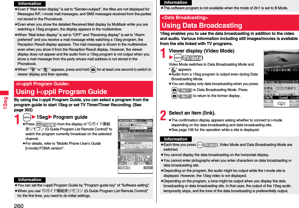 2601SegBy using the i-αppli Program Guide, you can select a program from the program guide to start 1Seg or set TV Timer/Timer Recording. (See page 302)1m1SegProgram guidePress l( ) from the display of “Gガイド番組表リモコン (G Guide Program List Remote Control)” to watch the program currently broadcast on the selected channel.For details, refer to “Mobile Phone User’s Guide [i-mode] FOMA version”.InformationEven if “Mail ticker display” is set to “Sender+subject”, the titles are not displayed for Messages R/F, i-mode mail messages, and SMS messages received from the parties not stored in the Phonebook.Even when you show the detailed Received Mail display by Multitask while you are watching a 1Seg program, the display appears in the multiwindow. When “Mail ticker display” is set to “OFF” and “Receiving display” is set to “Alarm preferred” and you receive a mail message while watching a 1Seg program, the Reception Result display appears. The mail message is shown in the multiwindow even when you show it from the Reception Result display. However, the viewer display does not appear and the audio from a 1Seg program is not output when you show a mail message from the party whose mail address is not stored in the Phonebook.When “ ” or “ ” appears, press and hold +c for at least one second to switch to viewer display and then operate.&lt;i-αppli Program Guide&gt;Using i-αppli Program GuideInformationYou can set the i-αppli Program Guide by “Program guide key” of “Software setting”.When you use “Gガイド番組表リモコン (G Guide Program List Remote Control)” for the first time, you need to do initial settings.1Seg enables you to use the data broadcasting in addition to the video and audio. Various information including still images/movies is available from the site linked with TV programs.1Viewer display (Video Mode)m()Video Mode switches to Data Broadcasting Mode and “ ” appears.Audio from a 1Seg program is output even during Data Broadcasting Mode.You can display only data broadcasting when you press c( ) in Data Broadcasting Mode. Press c( ) to return to the former display.2Select an item (link).The confirmation display appears asking whether to connect to i-mode depending on the data broadcasting and data broadcasting site.See page 195 for the operation while a site is displayed.This software program is not available when the mode of 2in1 is set to B Mode.&lt;Data Broadcasting&gt;Using Data BroadcastingInformationInformationEach time you press +m( ), Video Mode and Data Broadcasting Mode are switched.You cannot display the data broadcasting on the horizontal display.You cannot enter pictographs when you enter characters on data broadcasting or data broadcasting site.Depending on the program, the audio might be output while the i-mode site is displayed. However, the 1Seg video is not displayed.Depending on the program, a tone might be output when you display the data broadcasting or data broadcasting site. In that case, the output of the 1Seg audio temporarily stops, and the tone of the data broadcasting is preferentially output.