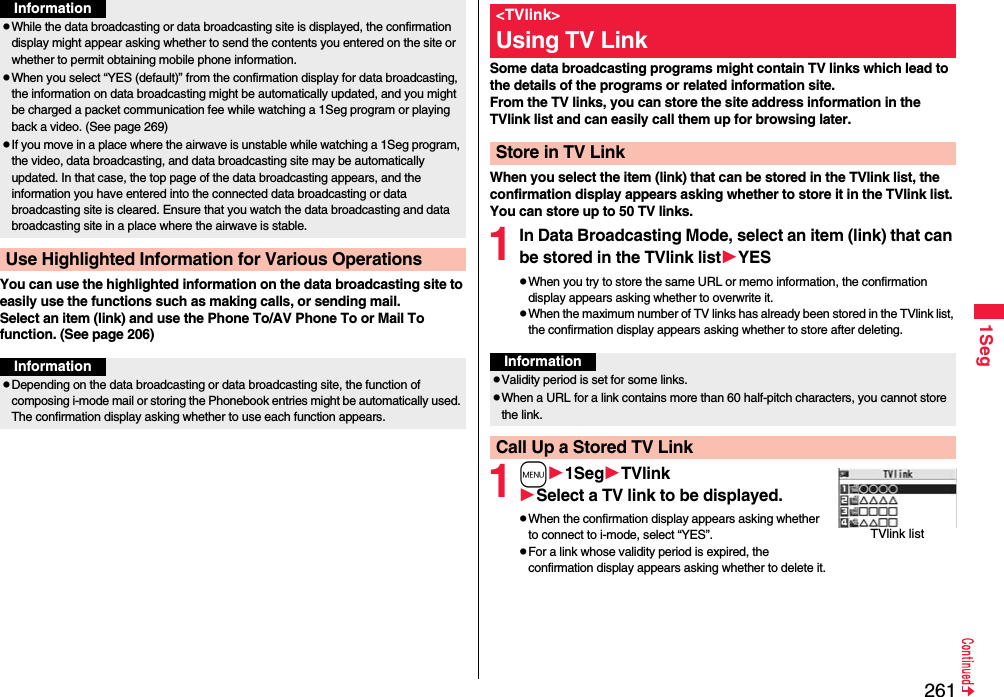 2611SegYou can use the highlighted information on the data broadcasting site to easily use the functions such as making calls, or sending mail. Select an item (link) and use the Phone To/AV Phone To or Mail To function. (See page 206)While the data broadcasting or data broadcasting site is displayed, the confirmation display might appear asking whether to send the contents you entered on the site or whether to permit obtaining mobile phone information.When you select “YES (default)” from the confirmation display for data broadcasting, the information on data broadcasting might be automatically updated, and you might be charged a packet communication fee while watching a 1Seg program or playing back a video. (See page 269)If you move in a place where the airwave is unstable while watching a 1Seg program, the video, data broadcasting, and data broadcasting site may be automatically updated. In that case, the top page of the data broadcasting appears, and the information you have entered into the connected data broadcasting or data broadcasting site is cleared. Ensure that you watch the data broadcasting and data broadcasting site in a place where the airwave is stable.Use Highlighted Information for Various OperationsInformationInformationDepending on the data broadcasting or data broadcasting site, the function of composing i-mode mail or storing the Phonebook entries might be automatically used. The confirmation display asking whether to use each function appears.Some data broadcasting programs might contain TV links which lead to the details of the programs or related information site. From the TV links, you can store the site address information in the TVlink list and can easily call them up for browsing later.When you select the item (link) that can be stored in the TVlink list, the confirmation display appears asking whether to store it in the TVlink list.You can store up to 50 TV links.1In Data Broadcasting Mode, select an item (link) that can be stored in the TVlink listYESWhen you try to store the same URL or memo information, the confirmation display appears asking whether to overwrite it.When the maximum number of TV links has already been stored in the TVlink list, the confirmation display appears asking whether to store after deleting.1m1SegTVlinkSelect a TV link to be displayed.When the confirmation display appears asking whether to connect to i-mode, select “YES”.For a link whose validity period is expired, the confirmation display appears asking whether to delete it.&lt;TVlink&gt;Using TV LinkStore in TV LinkInformationValidity period is set for some links.When a URL for a link contains more than 60 half-pitch characters, you cannot store the link.Call Up a Stored TV LinkTVlink list