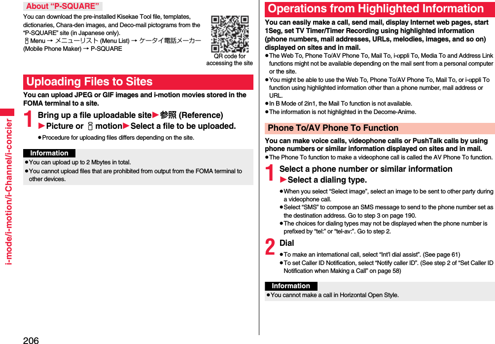 206i-mode/i-motion/i-Channel/i-concierYou can download the pre-installed Kisekae Tool file, templates, dictionaries, Chara-den images, and Deco-mail pictograms from the “P-SQUARE” site (in Japanese only). iMenu → メニューリスト (Menu List) → ケータイ電話メーカー (Mobile Phone Maker) → P-SQUAREYou can upload JPEG or GIF images and i-motion movies stored in the FOMA terminal to a site.1Bring up a file uploadable site参照 (Reference)Picture or imotionSelect a file to be uploaded.Procedure for uploading files differs depending on the site.About “P-SQUARE”Uploading Files to SitesQR code for accessing the siteInformationYou can upload up to 2 Mbytes in total.You cannot upload files that are prohibited from output from the FOMA terminal to other devices.You can easily make a call, send mail, display Internet web pages, start 1Seg, set TV Timer/Timer Recording using highlighted information (phone numbers, mail addresses, URLs, melodies, images, and so on) displayed on sites and in mail.The Web To, Phone To/AV Phone To, Mail To, i-αppli To, Media To and Address Link functions might not be available depending on the mail sent from a personal computer or the site.You might be able to use the Web To, Phone To/AV Phone To, Mail To, or i-αppli To function using highlighted information other than a phone number, mail address or URL.In B Mode of 2in1, the Mail To function is not available.The information is not highlighted in the Decome-Anime.You can make voice calls, videophone calls or PushTalk calls by using phone numbers or similar information displayed on sites and in mail.The Phone To function to make a videophone call is called the AV Phone To function.1Select a phone number or similar informationSelect a dialing type.When you select “Select image”, select an image to be sent to other party during a videophone call.Select “SMS” to compose an SMS message to send to the phone number set as the destination address. Go to step 3 on page 190.The choices for dialing types may not be displayed when the phone number is prefixed by “tel:” or “tel-av:”. Go to step 2.2DialTo make an international call, select “Int’l dial assist”. (See page 61)To set Caller ID Notification, select “Notify caller ID”. (See step 2 of “Set Caller ID Notification when Making a Call” on page 58)Operations from Highlighted InformationPhone To/AV Phone To FunctionInformationYou cannot make a call in Horizontal Open Style.