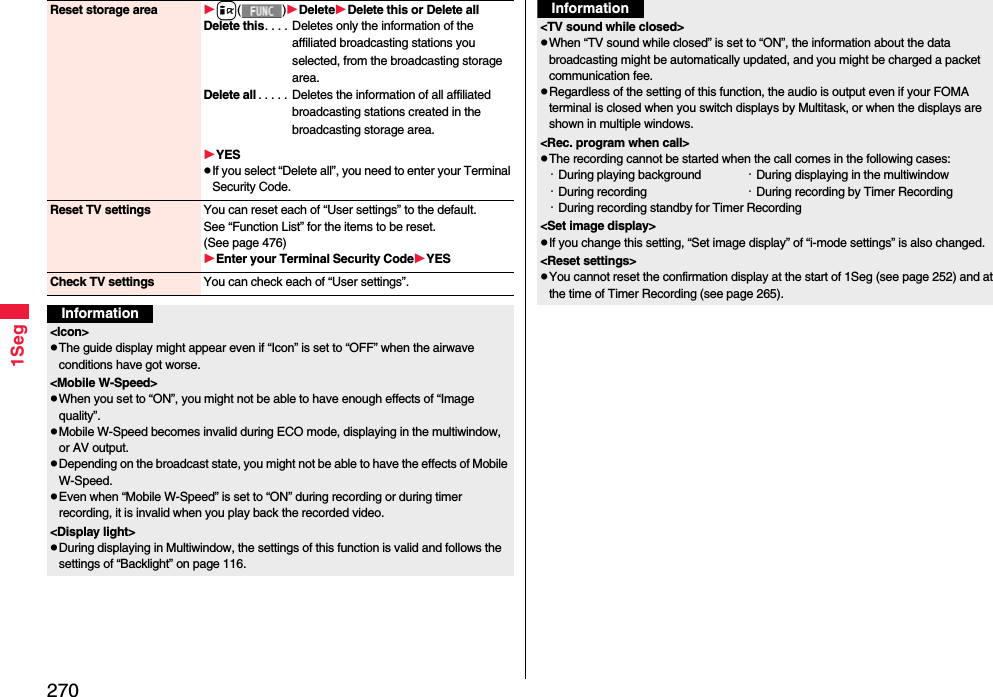 2701SegReset storage area i()DeleteDelete this or Delete allDelete this. . . .  Deletes only the information of the affiliated broadcasting stations you selected, from the broadcasting storage area.Delete all . . . . .  Deletes the information of all affiliated broadcasting stations created in the broadcasting storage area.YESIf you select “Delete all”, you need to enter your Terminal Security Code.Reset TV settings You can reset each of “User settings” to the default.See “Function List” for the items to be reset. (See page 476)Enter your Terminal Security CodeYESCheck TV settings You can check each of “User settings”.Information&lt;Icon&gt;The guide display might appear even if “Icon” is set to “OFF” when the airwave conditions have got worse.&lt;Mobile W-Speed&gt;When you set to “ON”, you might not be able to have enough effects of “Image quality”.Mobile W-Speed becomes invalid during ECO mode, displaying in the multiwindow, or AV output.Depending on the broadcast state, you might not be able to have the effects of Mobile W-Speed.Even when “Mobile W-Speed” is set to “ON” during recording or during timer recording, it is invalid when you play back the recorded video.&lt;Display light&gt;During displaying in Multiwindow, the settings of this function is valid and follows the settings of “Backlight” on page 116.&lt;TV sound while closed&gt;When “TV sound while closed” is set to “ON”, the information about the data broadcasting might be automatically updated, and you might be charged a packet communication fee.Regardless of the setting of this function, the audio is output even if your FOMA terminal is closed when you switch displays by Multitask, or when the displays are shown in multiple windows.&lt;Rec. program when call&gt;The recording cannot be started when the call comes in the following cases:・During playing background ・During displaying in the multiwindow・During recording  ・During recording by Timer Recording・During recording standby for Timer Recording&lt;Set image display&gt;If you change this setting, “Set image display” of “i-mode settings” is also changed.&lt;Reset settings&gt;You cannot reset the confirmation display at the start of 1Seg (see page 252) and at the time of Timer Recording (see page 265).Information