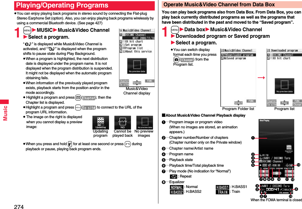 274MusicYou can enjoy playing back programs in stereo sound by connecting the Flat-plug Stereo Earphone Set (option). Also, you can enjoy playing back programs wirelessly by using a commercial Bluetooth device. (See page 427)1mMUSICMusic&amp;Video ChannelSelect a program.“ ” is displayed while Music&amp;Video Channel is activated, and “ ” is displayed when the program shifts to pause state during Play Background.When a program is highlighted, the next distribution date is displayed under the program name. It is not displayed when the program distribution is suspended. It might not be displayed when the automatic program obtaining fails.When information of the previously played program exists, playback starts from the position and/or in the mode accordingly.Highlight a program and press l( ); then the Chapter list is displayed.Highlight a program and press m( ) to connect to the URL of the program URL information.The image on the right is displayed when you cannot display a preview image:When you press and hold p for at least one second or press h during playback or pause, playing back program ends.Playing/Operating ProgramsMusic&amp;Video Channel displayCannot be played backNo preview imagesUpdating programYou can play back programs also from Data Box. From Data Box, you can play back currently distributed programs as well as the programs that have been distributed in the past and moved to the “Saved program”.1mData boxMusic&amp;Video ChannelDownloaded program or Saved programSelect a program.You can switch display format each time you press c( ) from the Program list.■About Music&amp;Video Channel Playback display…Program image or program video(When no images are stored, an animation appears.)…Chapter number/Number of chapters(Chapter number only on the Private window)…Chapter name/Artist name…Program name…Playback state…Playback time/Total playback time…Play mode (No indication for “Normal”): Repeat…Equalizer: Normal : H.BASS1: H.BASS2 : TrainOperate Music&amp;Video Channel from Data BoxProgram Folder list Program listWhen the FOMA terminal is closed   