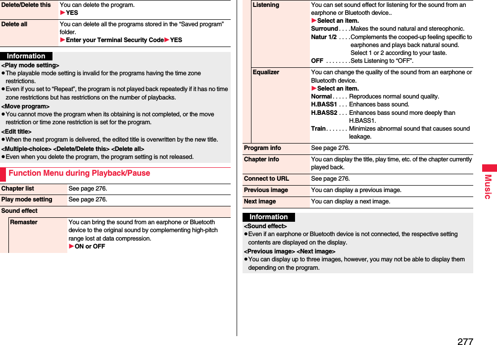 277MusicDelete/Delete this You can delete the program.YESDelete all You can delete all the programs stored in the “Saved program” folder.Enter your Terminal Security CodeYESInformation&lt;Play mode setting&gt;The playable mode setting is invalid for the programs having the time zone restrictions.Even if you set to “Repeat”, the program is not played back repeatedly if it has no time zone restrictions but has restrictions on the number of playbacks.&lt;Move program&gt;You cannot move the program when its obtaining is not completed, or the move restriction or time zone restriction is set for the program.&lt;Edit title&gt;When the next program is delivered, the edited title is overwritten by the new title.&lt;Multiple-choice&gt; &lt;Delete/Delete this&gt; &lt;Delete all&gt; Even when you delete the program, the program setting is not released.Function Menu during Playback/PauseChapter list See page 276.Play mode setting See page 276.Sound effectRemaster You can bring the sound from an earphone or Bluetooth device to the original sound by complementing high-pitch range lost at data compression.ON or OFFListening You can set sound effect for listening for the sound from an earphone or Bluetooth device..Select an item.Surround . . . .Makes the sound natural and stereophonic.Natur 1/2 . . . .Complements the cooped-up feeling specific to earphones and plays back natural sound. Select 1 or 2 according to your taste.OFF  . . . . . . . .Sets Listening to “OFF”.Equalizer You can change the quality of the sound from an earphone or Bluetooth device.Select an item.Normal . . . . . Reproduces normal sound quality.H.BASS1 . . . Enhances bass sound.H.BASS2 . . . Enhances bass sound more deeply than H.BASS1.Train. . . . . . . Minimizes abnormal sound that causes sound leakage.Program info See page 276.Chapter info You can display the title, play time, etc. of the chapter currently played back.Connect to URL See page 276.Previous image You can display a previous image.Next image You can display a next image.Information&lt;Sound effect&gt;Even if an earphone or Bluetooth device is not connected, the respective setting contents are displayed on the display.&lt;Previous image&gt; &lt;Next image&gt;You can display up to three images, however, you may not be able to display them depending on the program.