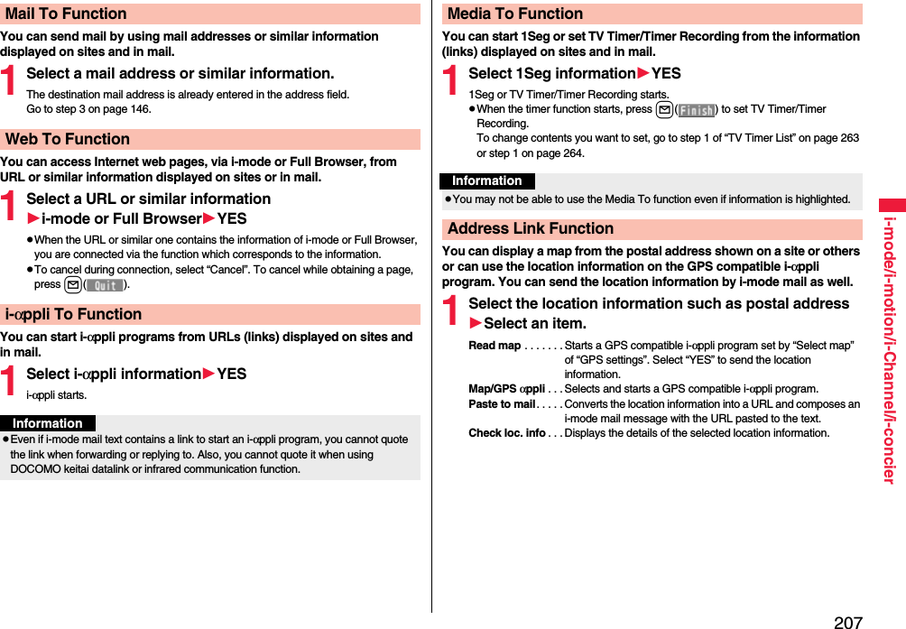 207i-mode/i-motion/i-Channel/i-concierYou can send mail by using mail addresses or similar information displayed on sites and in mail.1Select a mail address or similar information.The destination mail address is already entered in the address field.Go to step 3 on page 146.You can access Internet web pages, via i-mode or Full Browser, from URL or similar information displayed on sites or in mail.1Select a URL or similar informationi-mode or Full BrowserYESWhen the URL or similar one contains the information of i-mode or Full Browser, you are connected via the function which corresponds to the information.To cancel during connection, select “Cancel”. To cancel while obtaining a page, press l().You can start i-αppli programs from URLs (links) displayed on sites and in mail.1Select i-αppli informationYESi-αppli starts.Mail To FunctionWeb To Functioni-αppli To FunctionInformationEven if i-mode mail text contains a link to start an i-αppli program, you cannot quote the link when forwarding or replying to. Also, you cannot quote it when using DOCOMO keitai datalink or infrared communication function.You can start 1Seg or set TV Timer/Timer Recording from the information (links) displayed on sites and in mail.1Select 1Seg informationYES1Seg or TV Timer/Timer Recording starts.When the timer function starts, press l( ) to set TV Timer/Timer Recording.To change contents you want to set, go to step 1 of “TV Timer List” on page 263 or step 1 on page 264.You can display a map from the postal address shown on a site or others or can use the location information on the GPS compatible i-αppli program. You can send the location information by i-mode mail as well.1Select the location information such as postal addressSelect an item.Read map . . . . . . . Starts a GPS compatible i-αppli program set by “Select map” of “GPS settings”. Select “YES” to send the location information.Map/GPS αppli . . . Selects and starts a GPS compatible i-αppli program.Paste to mail. . . . . Converts the location information into a URL and composes an i-mode mail message with the URL pasted to the text.Check loc. info . . . Displays the details of the selected location information.Media To FunctionInformationYou may not be able to use the Media To function even if information is highlighted.Address Link Function